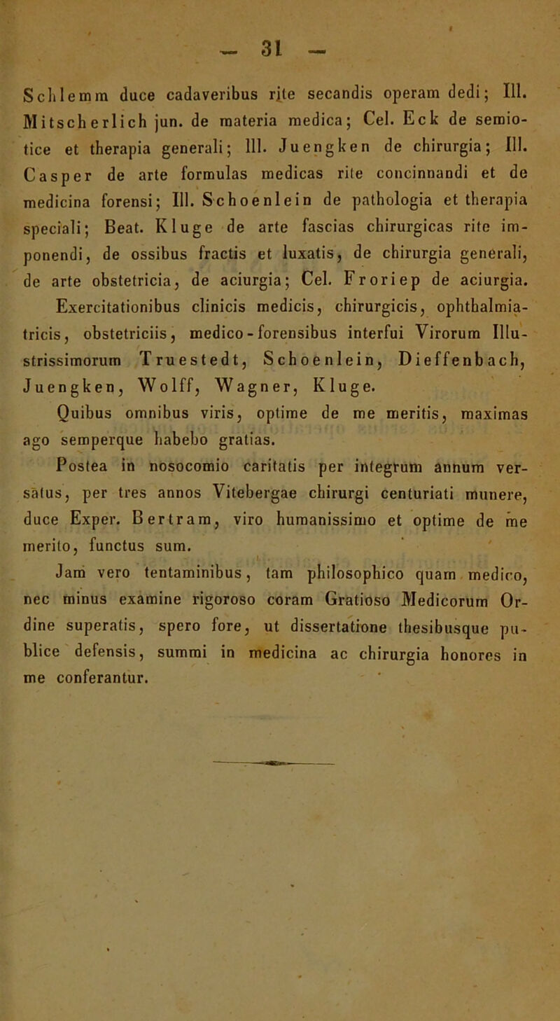 Schlemm duce cadaveribus rite secandis operam dedi; 111. Mitscherlich jun. de materia medica; Cei. Eck de seroio- tice et therapia generali; 111. Juengken de chirurgia; 111. Casper de arte formulas medicas rile concinnandi et de medicina forensi; III. Schoenlein de pathologia et therapia speciali; Beat. Kluge de arte fascias chirurgicas rite im- ponendi, de ossibus fractis et luxatis, de chirurgia generali, de arte obstetricia, de aciurgia; Cei. Froriep de aciurgia. Exercitationibus clinicis medicis, chirurgicis, ophthalmia- tricis, obstetriciis, medico - forensibus interfui Virorum Illu- strissimorum Truestedt, Schoenlein, Dieffenbach, Juengken, Wolff, Wagner, Kluge. Quibus omnibus viris, optime de me meritis, maximas ago semperque habebo gratias. Postea in nosocomio caritatis per integrum annum ver- satus, per tres annos Vitebergae chirurgi centuriati munere, duce Exper. Bertram, viro humanissimo et optime de me merito, functus sum. ' Jam vero tentaminibus, tam philosophico quam medico, nec minus examine rigoroso coram Gratioso Medicorum Or- dine superatis, spero fore, ut dissertatione thesibusque pu- blice defensis, summi in medicina ac chirurgia honores in me conferantur.