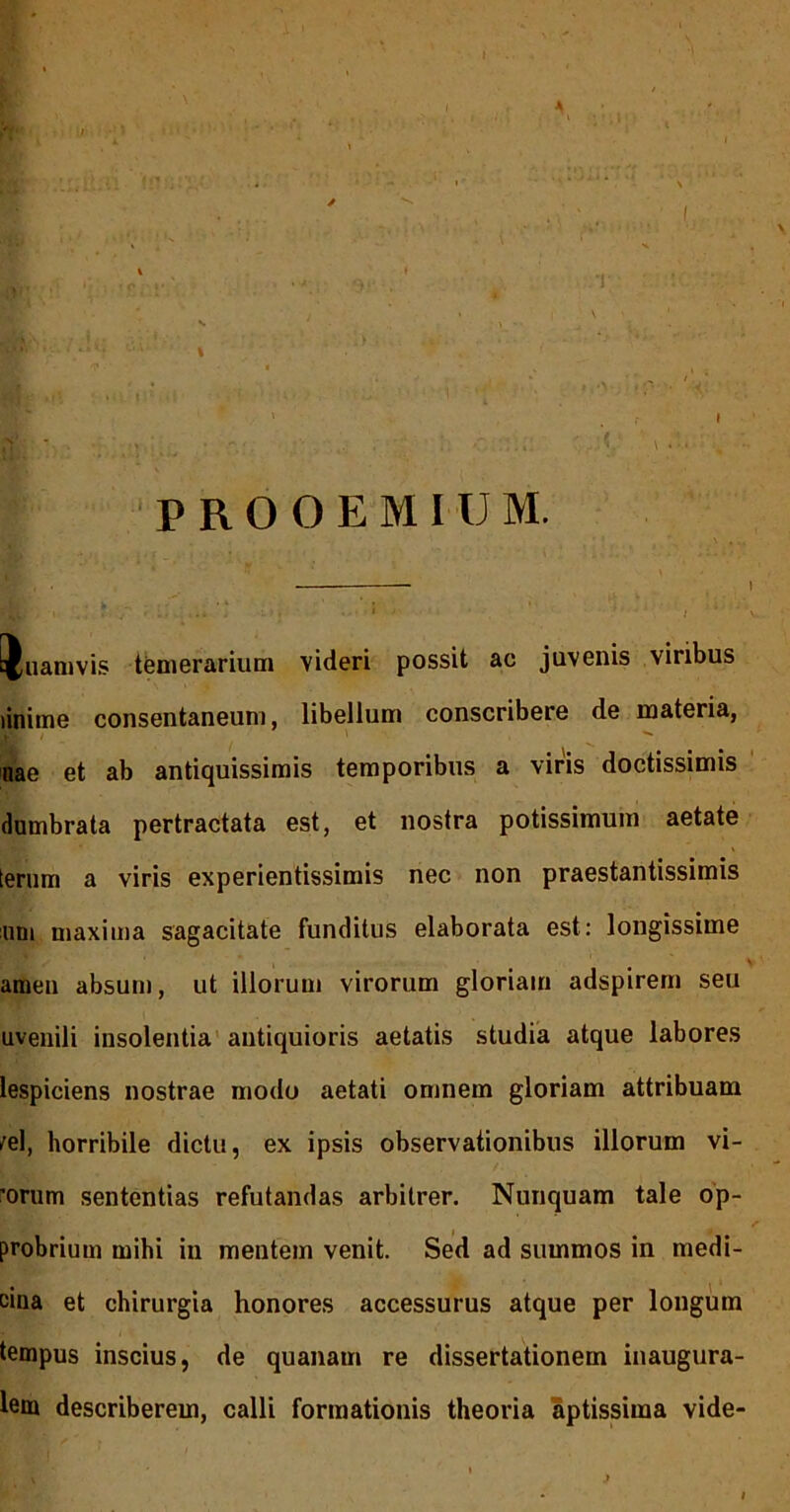 PROOEMIUM. — \ * i ' Quamvis tGniBrarium videri possit ac juvenis viribus linitne consentaneum, libellum conscribere de materia, nae et ab antiquissimis temporibus a viris doctissimis dumbrata pertractata est, et nostra potissimum aetate terum a viris experientissimis nec non praestantissimis nni maxima sagacitate funditus elaborata est: longissime amen absum, ut illorum virorum gloriam adspirern seu uvenili insolentia' antiquioris aetatis studia atque labores lespiciens nostrae modo aetati omnem gloriam attribuam /el, horribile dictu, ex ipsis observationibus illorum vi- 'orum sententias refutandas arbitrer. Nunquam tale op- probrium mihi in mentem venit. Sed ad summos in medi- cina et chirurgia honores accessurus atque per longum tempus inscius, de quanam re dissertationem inaugura- lem describerem, calli formationis theoria aptissima vide-