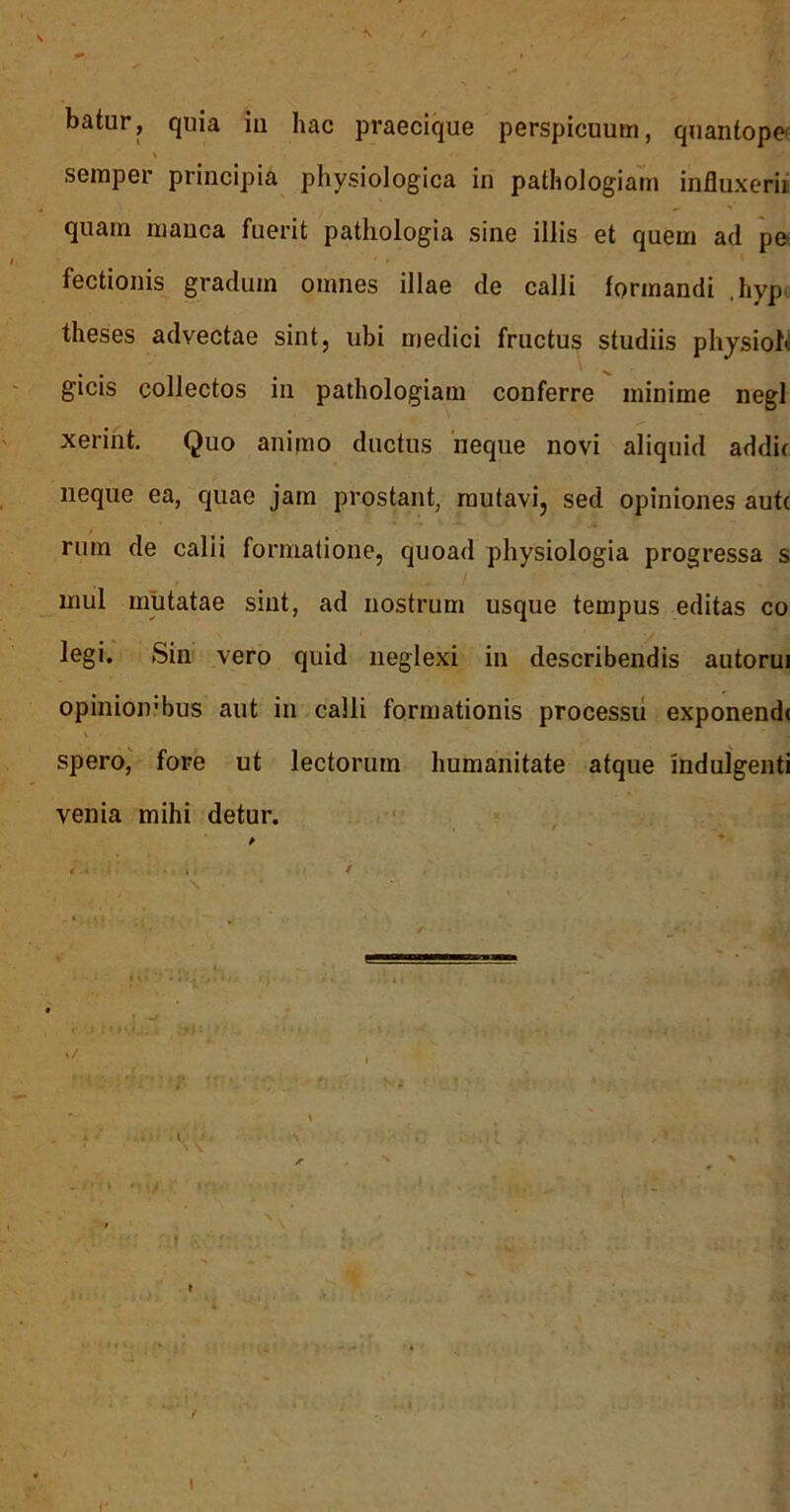 batur, quia iu hac praecique perspicuum, quantope< seraper principia physiologica in pathologiam influxerii quam manca fuerit pathologia sine illis et quem ad po fectionis gradum omnes illae de calli formandi .hyp^ theses advectae sint, ubi medici fructus studiis phjsioN gicis collectos in pathologiam conferre minime negl xerint. Quo animo ductus 'neque novi aliquid addit neque ea, quae jam prostant, mutavi, sed opiniones autc rum de calii formatione, quoad physiologia progressa s mul mutatae sint, ad nostrum usque tempus editas co legi. Sin vero quid neglexi in describendis autorui opinioivbus aut in calli formationis processu exponende \ spero,' fore ut lectorum humanitate atque indulgenti venia mihi detur. i I