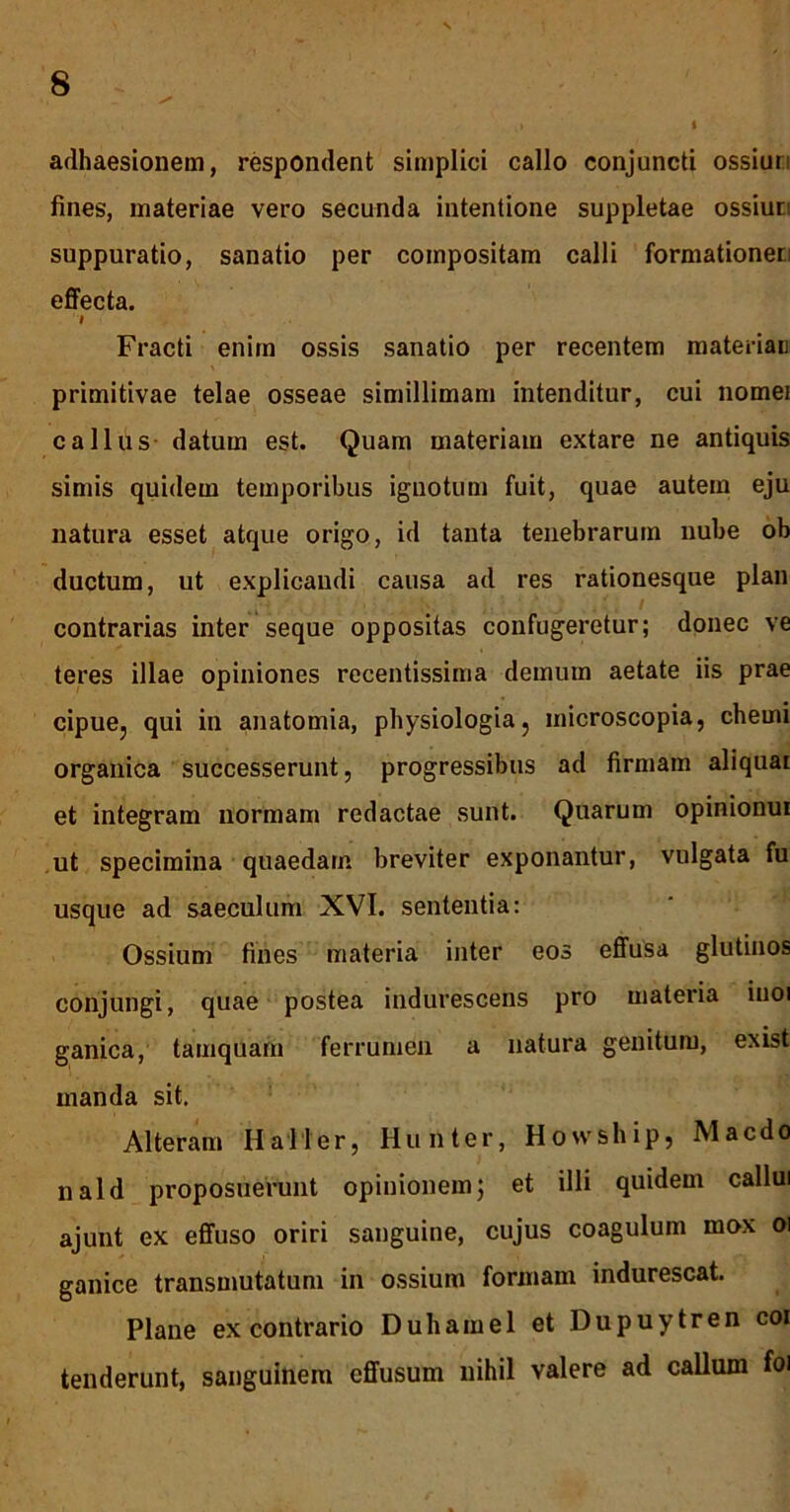 1 adhaesionem, respondent simplici callo conjuncti ossiuri fines, materiae vero secunda intentione suppletae ossiuti suppuratio, sanatio per compositam calli formationeci effecta. Fracti enim ossis sanatio per recentem materiaD primitivae telae osseae simillimam intenditur, cui nomei c a Ilus datum est. Quam materiam extare ne antiquis simis quidem temporibus iguotum fuit, quae autem eju natura esset atque origo, id tanta tenebrarum nube ob ductum, ut explicandi causa ad res rationesque plan contrarias inter seque oppositas confugeretur; donec ve teres illae opiniones recentissima demum aetate iis prae cipue, qui in anatomia, physiologia, microscopia, chemi organica successerunt, progressibus ad firmam aliquai et integram normam redactae sunt. Quarum opinionui ut specimina quaedam breviter exponantur, vulgata fu usque ad saeculum XVI. sententia: Ossium fines materia inter eos effusa glutinos conjungi, quae postea indurescens pro materia iuoi ganica, tamquam ferrumen a natura genitum, exbt manda sit. Alteram Haller, Hunter, Howship, Macdo nald proposuerunt opinionemj et illi quidem callui ajunt ex effuso oriri sanguine, cujus coagulum mox oi ganice transmutatum in ossium formam indurescat. Plane ex contrario Duhamel et Dupuytren coi tenderunt, sanguinem effusum nihil valere ad callum foi