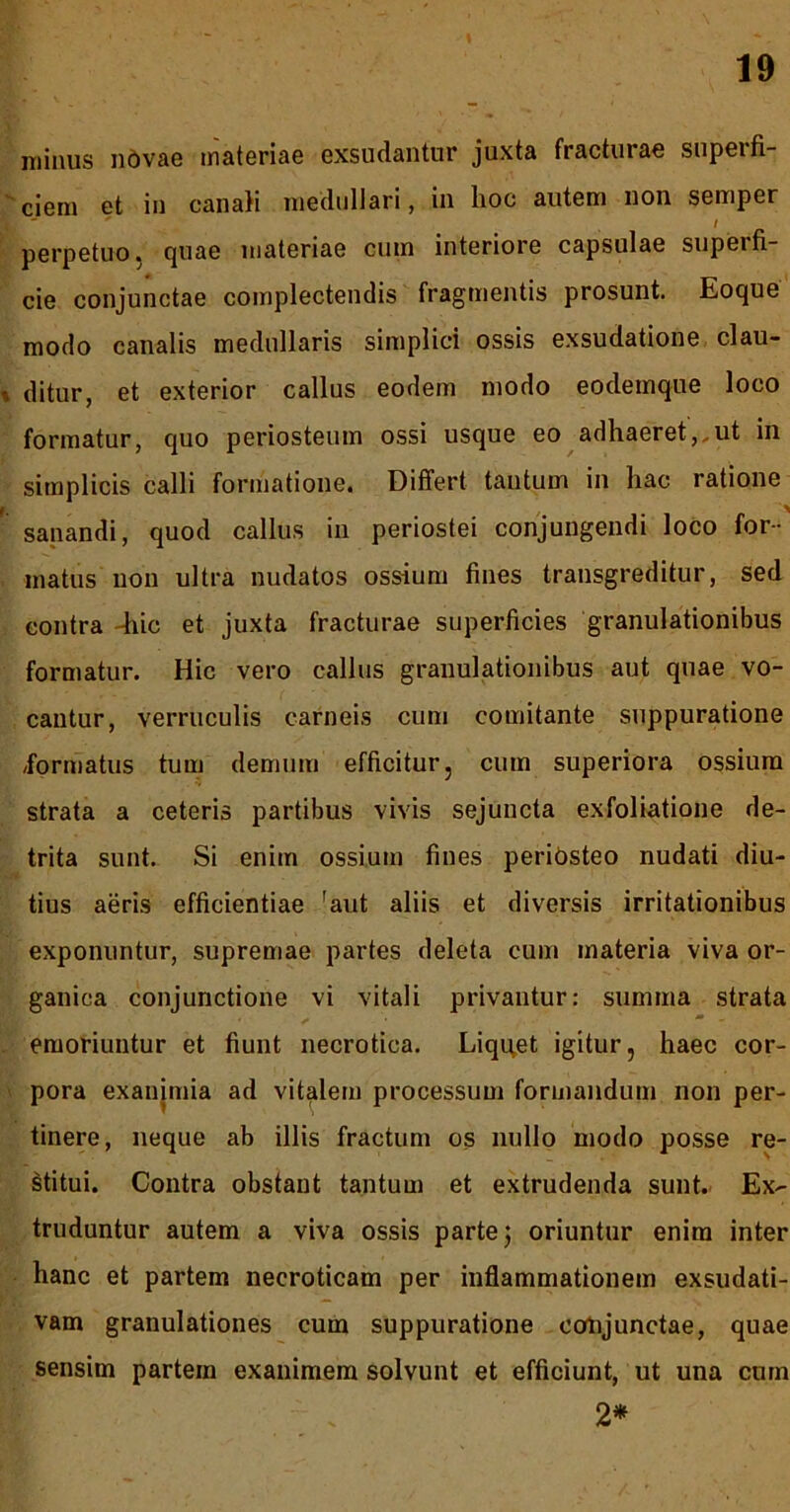 ( minus iidvae materiae exsudantur juxta fracturae supeifi- cieni et in canali niedullari, in lioc autem non semper / perpetuo, quae materiae cum interiore capsulae superfi- cie conjunctae complectendis fragmentis prosunt. Eoque modo canalis medullaris simplici ossis exsudatione clau- ditur, et exterior callus eodem modo eodemque loco formatur, quo periosteum ossi usque eo adhaeret,,ut in simplicis calli formatione. Differt tantum in hac ratione sanandi, quod callus in periostei conjungendi loco for- matus non ultra nudatos ossium fines transgreditur, sed contra -hic et juxta fracturae superficies granulationibus formatur. Hic vero callus granulationibus aut quae vo- cantur, verruculis carneis cum comitante suppuratione /formatus tum demum efficitur, cum superiora ossium strata a ceteris partibus vivis sejuncta exfoliatione de- trita sunt. Si enim ossium fines periosteo nudati diu- tius aeris efficientiae 'aut aliis et diversis irritationibus exponuntur, supremae partes deleta cum materia viva or- ganica conjunctione vi vitali privantur: summa strata emoriuntur et fiunt necrotica. Liquet igitur, haec cor- pora exanjmia ad vitalem processum formandum non per- tinere, neque ab illis fractum os nullo modo posse re- Mitui. Contra obstant tantum et extrudenda sunt. Ex- truduntur autem a viva ossis parte j oriuntur enim inter hanc et partem necroticam per inflammationem exsudati- vam granulationes cum suppuratione colijunctae, quae sensim partem exanimem solvunt et efficiunt, ut una cum 2*