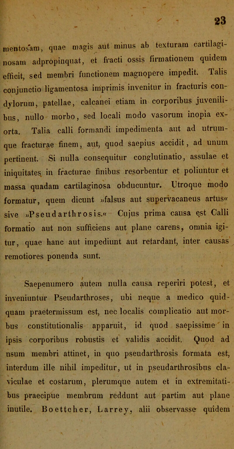 ruentosara, quae magis aut minus ab texturam cartilagi- nosam adpropinquat, et fracti ossis firmationem quidem efficit, sed membri functionem magnopere impedit. Talis conjunctio ligamentosa Imprimis invenitur in fracturis con- dylorum, patellae, calcanei etiam in corporibus juvenili- bus, nullo morbo, sed locali modo vasorum inopia ex- orta. Talia calli formandi impedimenta aut ad utrum- que fracturae finem, aut, quod saepius accidit, ad unum pertinent. Si nulla consequitur conglutinatio, assulae et iniquitate^ in fracturae finibus resorbentur et poliuntur et massa quadam cartilaginosa obducuntur. Utroque modo formatur, quem dicunt «falsus aut supervacaneus artus« sive «Pseudarthrosis. Cujus prima causa est Calli formatio aut non sufficiens aut plane carens, omnia igi- tur, quae hanc aut impediunt aut retardant, inter causW remotiores ponenda sunt. \ Saepenumero autem nulla causa reperiri potest, et inveniuntur Pseudarthroses, ubi neque a medico quid- quam praetermissum est, nec localis complicatio aut mor- bus constitutionalis apparuit, id quod saepissime' in ipsis corporibus robustis et validis accidit. Quod ad nsum membri attinet, in quo pseudarthrosis formata est, interdum ille nihil impeditur, ut in pseudarthrosibus cla- viculae et costarum, plerumque autem et in extremitati- bus praecipue membrum reddunt aut partim aut plane inutile. Boettcher, Larrey, alii observasse quidem