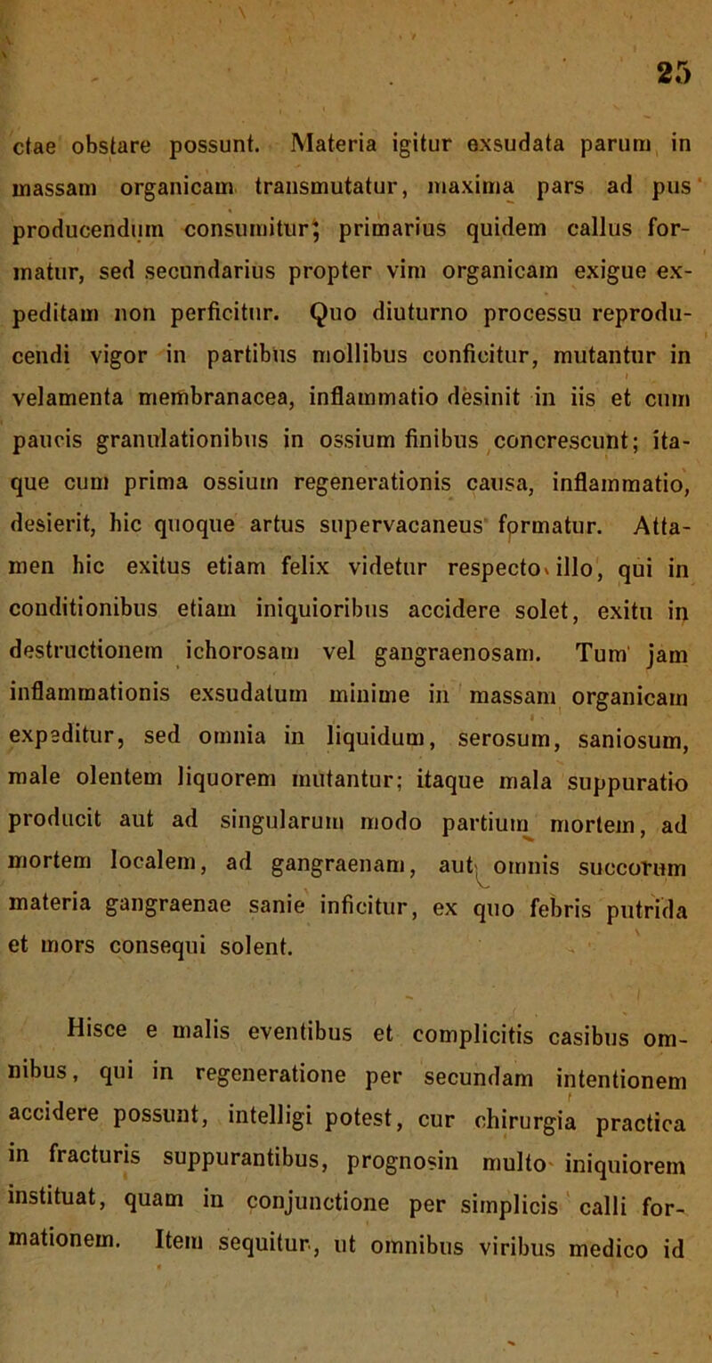 ctae obstare possunt. Materia igitur exsudata parum in massam organicam transmutatur, maxima pars ad pus' producendum consumitur^ primarius quidem callus for- matur, sed secundarius propter vim organicam exigue ex- peditam non perficitur. Quo diuturno processu reprodu- cendi vigor in partibus mollibus conficitur, mutantur in velamenta membranacea, inflammatio desinit in iis et cum paucis granulationibus in ossium finibus concrescunt; ita- que cum prima ossium regenerationis causa, inflammatio, desierit, hic quoque artus supervacaneus' fprmatur. Atta- men hic exitus etiam felix videtur respecto»illo, qui in conditionibus etiam iniquioribus accidere solet, exitu in destructionem ichorosam vel gangraenosam. Tum' jam inflammationis exsudatum minime in massam organicam I • expeditur, sed omnia in liquidum, serosum, saniosum, male olentem liquorem mutantur; itaque mala suppuratio producit aut ad singularum modo partium mortem, ad mortem localem, ad gangraenam, aut; omnis succorum materia gangraenae sanie inficitur, ex quo febris putrida et mors consequi solent. Hisce e malis eventibus et complicitis casibus om- nibus, qui in regeneratione per secundam intentionem accidere possunt, intelligi potest, cur chirurgia practica in fracturis suppurantibus, prognosin multo- iniquiorem instituat, quam in conjunctione per simplicis' calli for- mationem. Item sequitur, ut omnibus viribus medico id