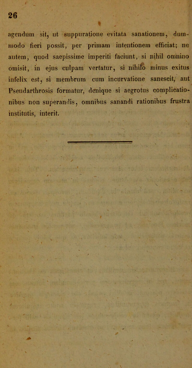 agendum sit, ut suppuratione evitata sanationem, dum- modo fieri possit, per primam intentionem efficiat; ne autem, quod saepissime imperiti faciunt, si nihil omnino omisit, in ejus culpam vertatur, si nihifo minus exitus infelix est, si membrum cum incurvatione sanescit, aut Pseudarthrosis formatur, denique si aegrotus complicatio- nibus non superandis, omnibus sanandi rationibus frustra institutis, interit.