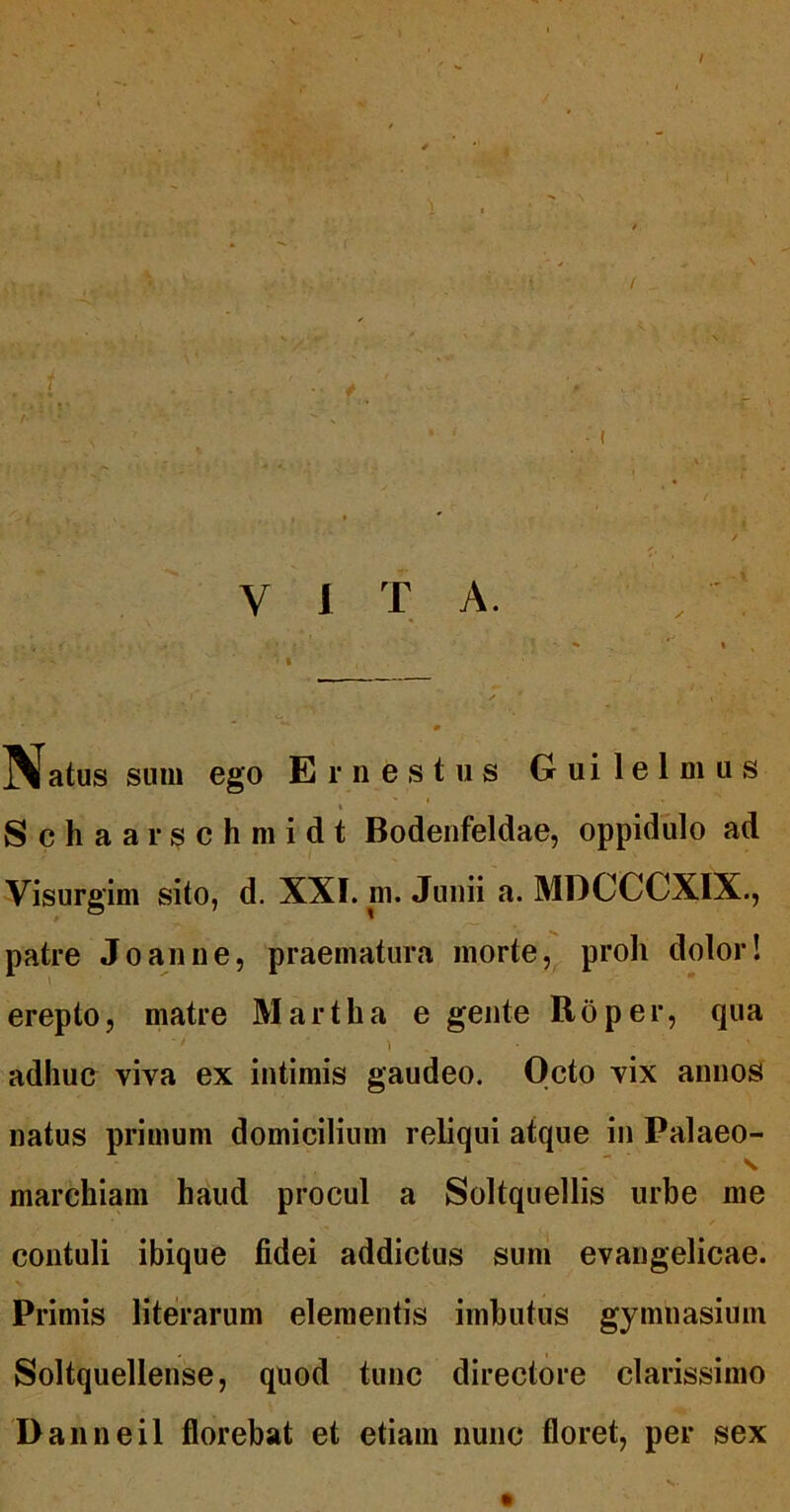 1 f V 1 T A. ^Natus sum ego Ernestus Guilelmus I Schaarschmidt Bodenfeldae, oppidiilo ad Visurgim sito, d. XXI. ni. Junii a. MDCCCXIX., patre Joanne, praematura morteproh dolor! erepto, matre Martha e gente Roper, qua ) adhuc viva ex intimis gaudeo. Octo vix annos natus primum domicilium reliqui atque in Palaeo- marehiam haud procul a Soltquellis urbe me contuli ibique fidei addictus sum evangelicae. Primis literarum elementis imbutus gymnasium Soltquellense, quod tunc directore clarissimo Danneil florebat et etiam nunc floret, per sex
