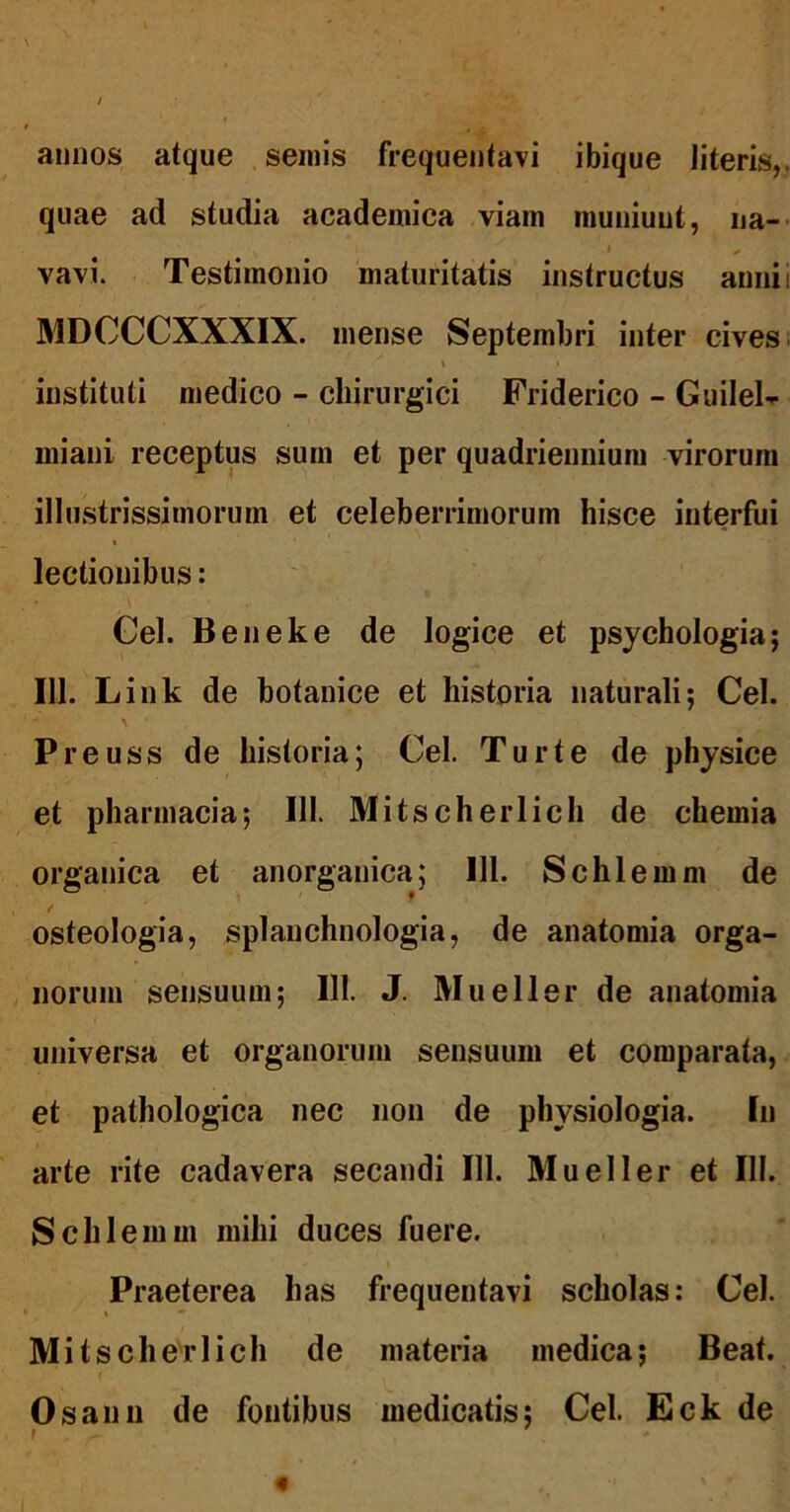annos atque seinis frequentavi ibique literis,, quae ad studia acadeinica viam muniunt, na- t vavi. Testimonio maturitatis instructus anui i MDOCCXXXIX. mense Septembri inter cives i % instituti medico - chirurgici Friderico - Guilel- iniani receptus sum et per quadriennium virorum illustrissimorum et celeberrimorum hisce interfui lectionibus: Gei. Beneke de logice et psychologia; 111. Link de hotanice et historia naturali; Cei. Preuss de historia; Cei. Turte de physice et pharmacia; 111. Mitscherlich de chemia organica et anorganica; 111. Schlemm de osteologia, splanchnologia, de anatomia orga- norum sensuum; 111. J. Mueller de anatomia universa et organorum sensuum et comparata, et pathologica nec non de physiologia. In arte rite cadavera secandi 111. Mueller et 111. Schlemm mihi duces fuere. Praeterea has frequentavi scholas: Cei. Mitscherlich de materia medica; Beat. Osann de fontibus medicatis; Cei. Eck de f