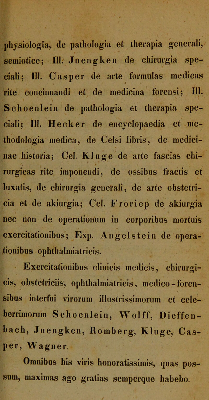 phj^siologia, de pathologia et therapia generali, I semiotice; III/ Juengken de chirurgia spe- ciali; III. Casper de arte formulas medicas /1 rite concinnandi et de medicina forensi; III. I \ ' ^ Schoenlein de pathologia et therapia spe- / ciali; III. Hecker de encyclopaedia et me- thodologia medica, de Celsi libris, de medici- nae historia; Cei. Kluge de arte fascias chi- 'I rurgicas rite imponendi, de ossibus fractis et luxatis, de chirurgia generali, de arte obstetri- , 1 cia et de akiurgia; Cei. Froriep de akiurgia nec non de operationum in corporibus mortuis exercitationibus; Exp. An gei st ei n de opera- tionibus ophthalmiatricis. « Exercitationibus clinicis medicis, chirurgi- cis, obstetriciis, ophthalmiatricis, medico-foren- sibus interfui virorum illustrissimorum et cele- berrimorum Schoenlein, Wolff, Dieffen- bach, Juengken, Roraberg, Kluge, Cas- per, Wagner. Omnibus his viris honoratissimis, quas pos- sum, maximas ago gratias seraperque habebo.