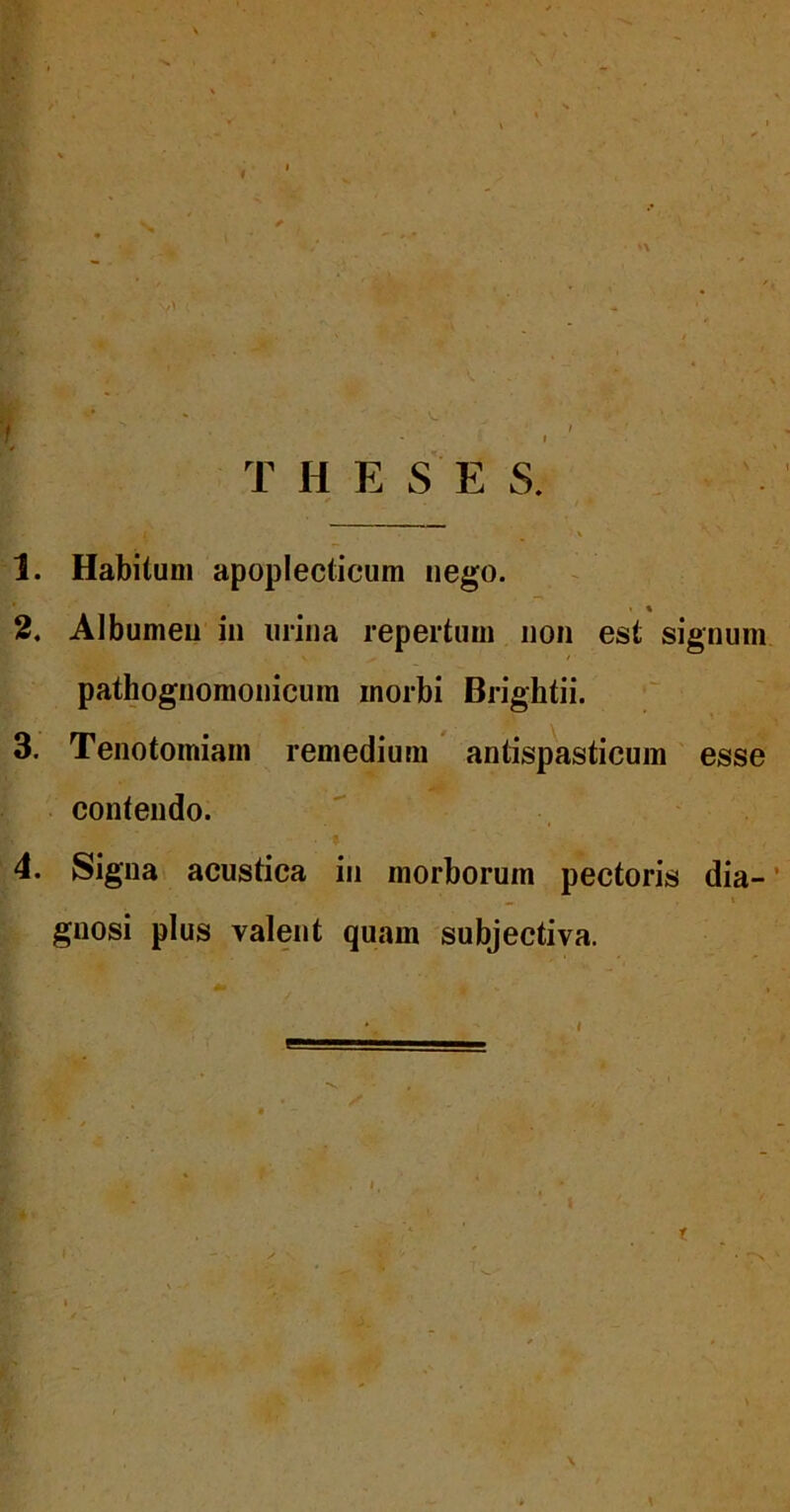 1. Habitum apoplecticum nego. • « 2. Albumen iii mina repertum non est signum pathognomonicum morbi Brightii. 3. Tenotomiam remedium antispasticum esse contendo. 4. Signat acustica in morborum pectoris dia- gnosi plus valent quam subjectiva.