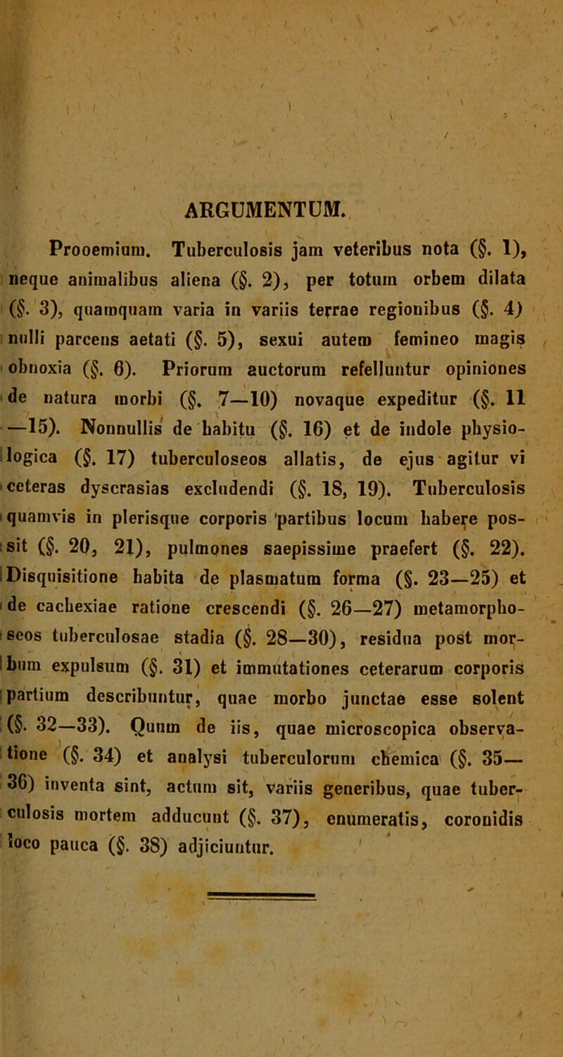 ARGUMENTUM. Prooemium. Tuberculosis jam veteribus nota (§. 1), neque animalibus aliena (§. 2), per totuin orbem dilata (§. 3), quamquam varia in variis terrae regionibus (§. 4) nulli parcens aetati (§. 5), sexui autem femineo magis obnoxia (§, 6). Priorum auctorum refelluntur opiniones de natura morbi (§. 7—10) novaque expeditur (§. 11 —15). Nonnullis de babitu (§. 16) et de indole physio- logica (§. 17) tuberculoseos allatis, de ejus agitur vi ceteras dyscrasias excludendi (§. 18, 19). Tuberculosis i quamvis in plerisque corporis partibus locum habere pos- sit (§. 20, 21), pulmones saepissime praefert (§. 22). i Disquisitione habita de plasmatura forma (§. 23—25) et i de cachexiae ratione crescendi (§. 26—27) metamorpho- seos tuberculosae stadia (§. 28—30), residua post moi;- ibum expulsum (§. 31) et immutationes ceterarum corporis partium describuntur, quae morbo junctae esse solent (§. 32—33). Ounm de iis, quae microscopica observa- tione (§. 34) et analysi tuberculorum chemica (§. 35— 36) inventa sint, actum sit, variis generibus, quae tuber- culosis mortem adducunt (§. 37), enumeratis, coronidis loco pauca (§. 38) adjiciuntur.