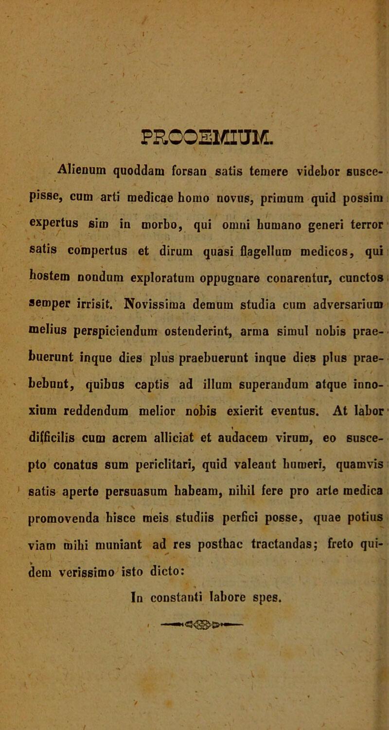 PROOEMIUM. Alienum quoddam forsan satis temere videbor susce- pisse, cum arti medicae homo novus, primum quid possim expertus sim in morbo, qui omni humano generi terror satis compertus et dirum quasi flagellum medicos, qui hostem nondum exploratum oppugnare conarentur, cunctos semper irrisit. Novissima demum studia cum adversarium melius perspiciendum ostenderint, arma simul nobis prae- buerunt inque dies plus praebuerunt inque dies plus prae- bebunt, quibus captis ad illum superandum atque inno- xium reddendum melior nobis exierit eventus. At labor i difficilis cum acrem alliciat et audacem virum, eo susce- pto conatus sum periclitari, quid valeant humeri, quamvis satis aperte persuasum habeam, nihil fere pro arte medica promovenda hisce meis studiis perfici posse, quae potius viam mihi muniant ad res posthac tractandas; freto qui- dem verissimo isto dicto: In constanti labore spes. - —■'<s<3g>&—-