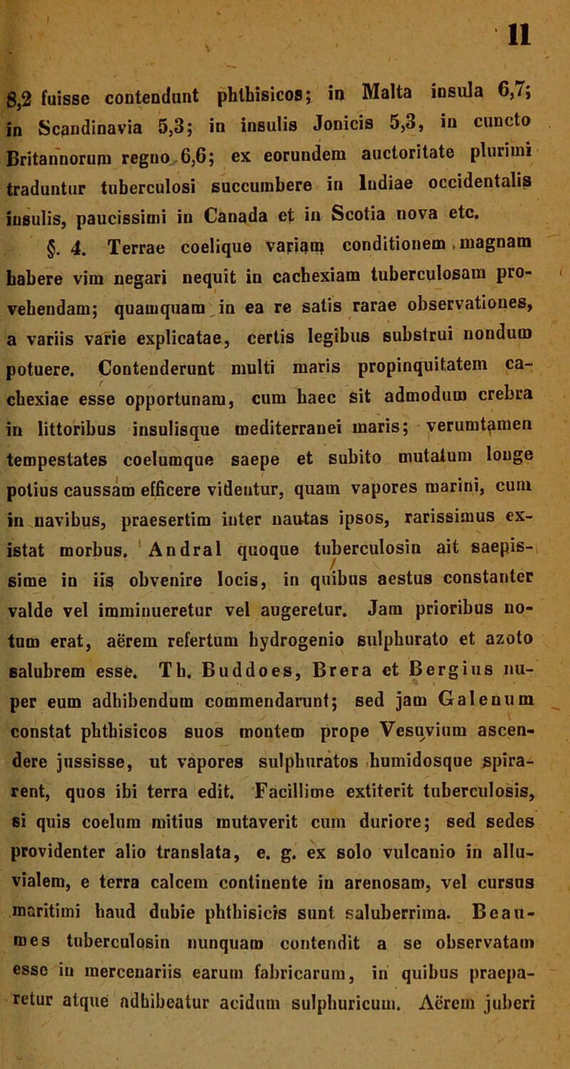 8,2 fuisse contendunt phthisicos; in Malta insula 6,7; in Scandinavia 5,3; in insulis Jonicis 5,3, in cuncto Britannorum regno 6,6; ex eorundem auctoritate plurimi traduntur tuberculosi succumbere in Indiae occidentalis insulis, paucissimi in Canada et in Scotia nova etc. §.4. Terrae coelique variam conditionem . magnam habere vim negari nequit in cachexiam tuberculosam pro- vehendam; quamquam in ea re satis rarae observationes, a variis varie explicatae, certis legibus substrui nondum potuere. Contenderunt multi maris propinquitatem ca- chexiae esse opportunam, cum haec sit admodum crebra in littoribus insulisque mediterranei maris; verumt^men tempestates coelumque saepe et subito mutatum longe potius caussam efficere videntur, quam vapores marini, cuin in navibus, praesertim inter nautas ipsos, rarissimus ex- istat morbus. Andral quoque tuberculosin ait saepis- sime in iis obvenire locis, in quibus aestus constanter valde vel imminueretur vel augeretur. Jam prioribus no- tum erat, aerem refertum hydrogenio sulphurato et azoto salubrem esse. Th. Buddoes, Brera et Bergius nu- per eum adhibendum commendarunt; sed jam Galenum constat phthisicos suos montem prope Vesuvium ascen- dere jussisse, ut vapores sulphuratos humidosque spira- rent, quos ibi terra edit. Facillime extiterit tuberculosis, 6i quis coelum mitius mutaverit cum duriore; sed sedes providenter alio translata, e. g. ex solo vulcanio in allu- vialem, e terra calcem continente in arenosam, vel cursus maritimi haud dubie phthisicis sunt saluberrima. Bea li- mes tuberculosin nunquam contendit a se observatam esse in mercenariis earum fabricarum, iri quibus praepa- retur atque adhibeatur acidum sulphuricum. Aerem juberi