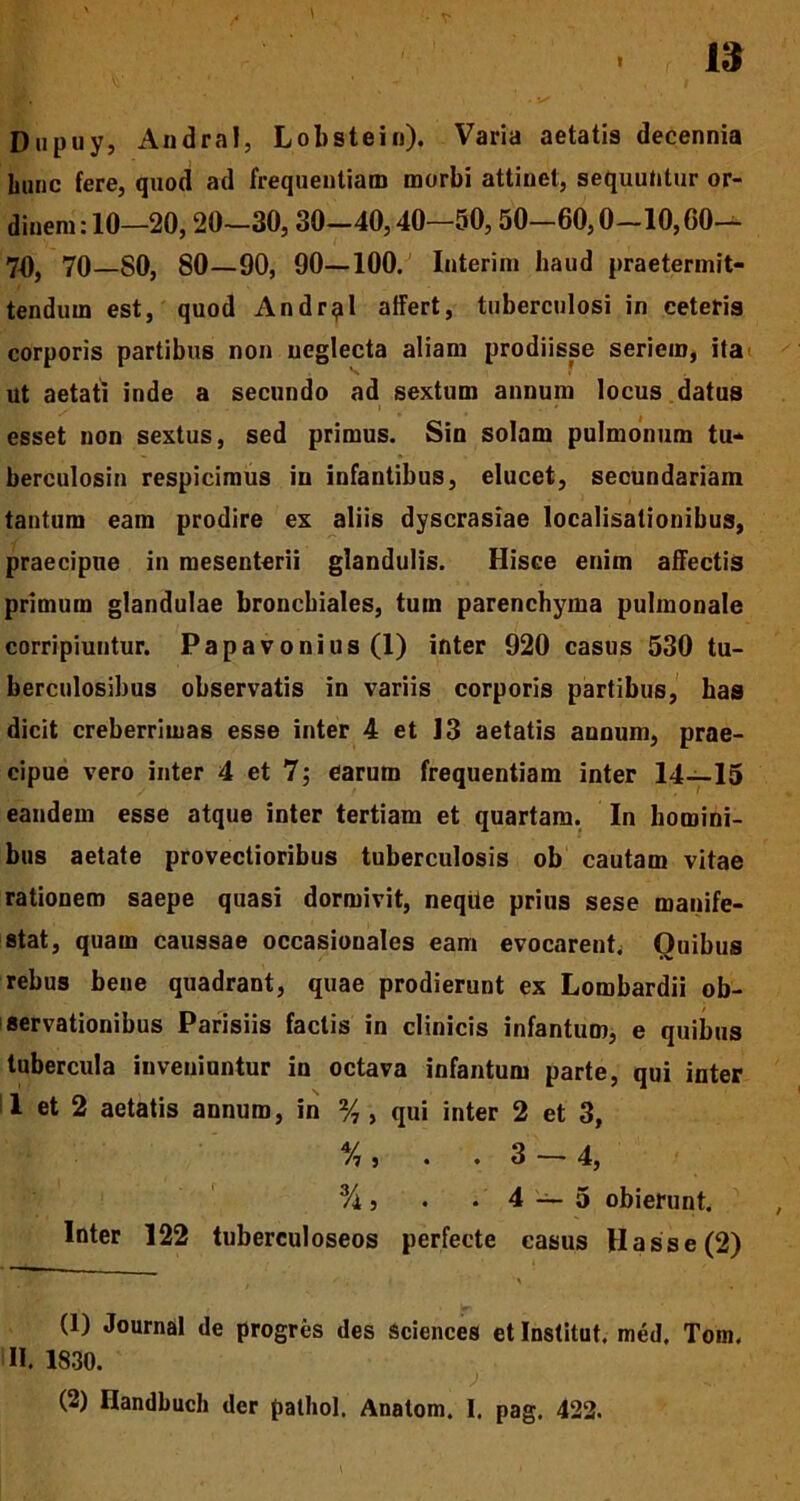 Dupuy, Andral, Lobstein). Varia aetatis decennia hunc fere, quod ad frequentiam morbi attinet, sequuntur or- dinem: 10—20, 20—30,30-40,40—50,50-60,0-10,60— 70, 70—S0, 80—90, 90—100. Interim haud praetermit- tendum est, quod Andrii affert, tuberculosi in ceteris corporis partibus non neglecta aliam prodiisse seriem, ita ut aetati inde a secundo ad sextum annum locus datus esset non sextus, sed primus. Sin solam pulmonum tu- berculosin respicimus in infantibus, elucet, secundariam tantum eam prodire ex aliis dyscrasiae localisationibus, praecipue in mesenterii glandulis. Hisce enim affectis primum glandulae bronchiales, tum parenchyma pulmonale corripiuntur. Papavonius (1) inter 920 casus 530 tu- berculosibus observatis in variis corporis partibus, has dicit creberrimas esse inter 4 et 13 aetatis annum, prae- cipue vero inter 4 et 7; earum frequentiam inter 14—15 eandem esse atque inter tertiam et quartam. In homini- bus aetate provectioribus tuberculosis ob cautam vitae rationem saepe quasi dormivit, neqile prius sese manife- stat, quam caussae occasiouales eam evocarent. Ouibus rebus bene quadrant, quae prodierunt ex Lombardii ob- servationibus Parisiis factis in clinicis infantum, e quibus tubercula inveniuntur in octava infantum parte, qui inter 1 et 2 aetatis annum, in % , qui inter 2 et 3, Vi j • .3 — 4, % s . .4 — 5 obierunt. Inter 122 tuberculoseos perfecte casus Hasse(2) ^ , | . \ (1) Journal de progres des Sciences et Institut. med. Tom. I». 1830. ; * (2) Ilandbuch der palhol. Anatoni. I, pag. 422.