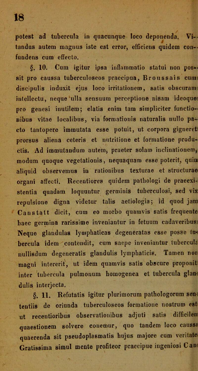 potest ad tubercula in quacunque loco deponenda. Vi- tandus autem magnus iste est error, efficiens quidem con- fundens cum effecto. §. 10. Cum igitur ipsa inflammatio statui non pos- sit pro caussa tuberculoseos praecipua, Broussais cuim discipulis induxit ejus loco irritationem, satis obscuram i intellectu, neque‘ulla sensuum perceptione nisam ideoque; pro genesi inutilem; elatis enim tam simpliciter functio- nibus vitae localibus, via formationis naturalis uullo pa- cto tantopere immutata esse potuit, ut corpora gigneret prorsus aliena ceteris et nutritione et formatione produ- ctis. Ad immutandum autem* praeter solam inclinationem, modum quoque vegetationis, nequaquam esse poterit, quia aliquid observemus in rationibus texturae et structuraei organi affecti. Receutiores quidem patbologi de praeexi- stentia quadam loquuntur germinis tuberculosi, sed vix: repulsione digna videtur talis aetiologia; id quod jam: Canstatt dicit, cum eo morbo quamvis satis freqnente baec germina rarissime inveniantur in fetuum cadaveribus- Neque glandulas lymphaticas degeneratas esse posse tn* bercula idem contendit, cum saepe inveniantur tubercula nuilisdum degeneratis glandulis lymphaticis. Tamen nor magui intererit, ut idem quamvis satis obscure proponit inter tubercula pulmonum bomogenea et tubercula glan- dulis interjecta. §. 11. Refutatis igitur plurimorum pathologorum sen- tentiis de oriunda tuberculoseos formatione nostrum est ut recentioribus observationibus adjuti satis difficilen quaestionem solvere conemur, quo tandem loco caussf- quaerenda sit pseudoplasmatis hujus majore cum veritate Gratissima simul mente profiteor praecipue ingeniosi Can