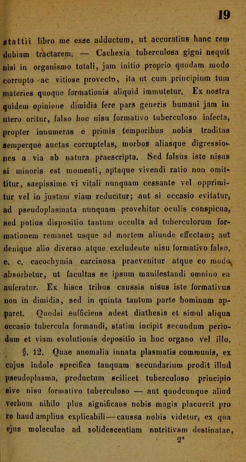 stattii libro rue esse adductum, ut accuratius hanc rem dubiam tractarem. — Cachexia tuberculosa gigni nequit nisi in organismo totali, jam initio proprio quodam modo corrupto ac vitiose provecto, ita ut cum principium tuin materies quoque formationis aliquid immutetur. Ex nostra quidem opinione dimidia fere parS generis humani jam iu utero oritur, falso hoc nisu formativo tuberculoso infecta, propter innumeras e primis temporibus nobis traditas Semperque auctas corruptelas, morbos aliasque digressio* nes a via ab natura praescripta. Sed falsus iste nisus si minoris est momenti, aptaque vivendi ratio non omit- titur, saepissime vi vitali nunquam cessante vel opprimi- tur vel in justam viam reducitur; aut si occasio evitatur, ad pseudoplasmata ntinquam provehitur oculis cotispicua, sed potius dispositio tantum occulta ad tuberculorum for- mationem remanet usque ad mortem aliunde effectam; aut denique alio diverso atque excludente nisu formativo falso, e. c. cacochymia carcinosa praevenitur atque eo mode^ absorbetur, ut facultas se ipsum manifestandi omnino ea auferatur. Ex hisce tribus caussis nisus iste formativus non in dimidia, sed in quinta tantum parte hominum ap- paret. Ouodsi sufficiens adest diathesis et simul aliqua occasio tubercula formandi, statim incipit secundum perio- dum et viam evolutionis depositio in hoc organo Vel illo. §. 12. Quae anomalia innata plasmatis communis, ex cujus indole specifica tanquarn seciundarium prodit illud pseudoplasma, productum scilicet tuberculoso principio sive nisu formativo tuberculoso — aut quodcunque aliud verbum nihilo plus significans nobis magis placuerit pro re haud amplius explicabili — caussa nobis videtur, ex qua ejus moleculae ad solidescentiam nutritivam destinatae, 2* I