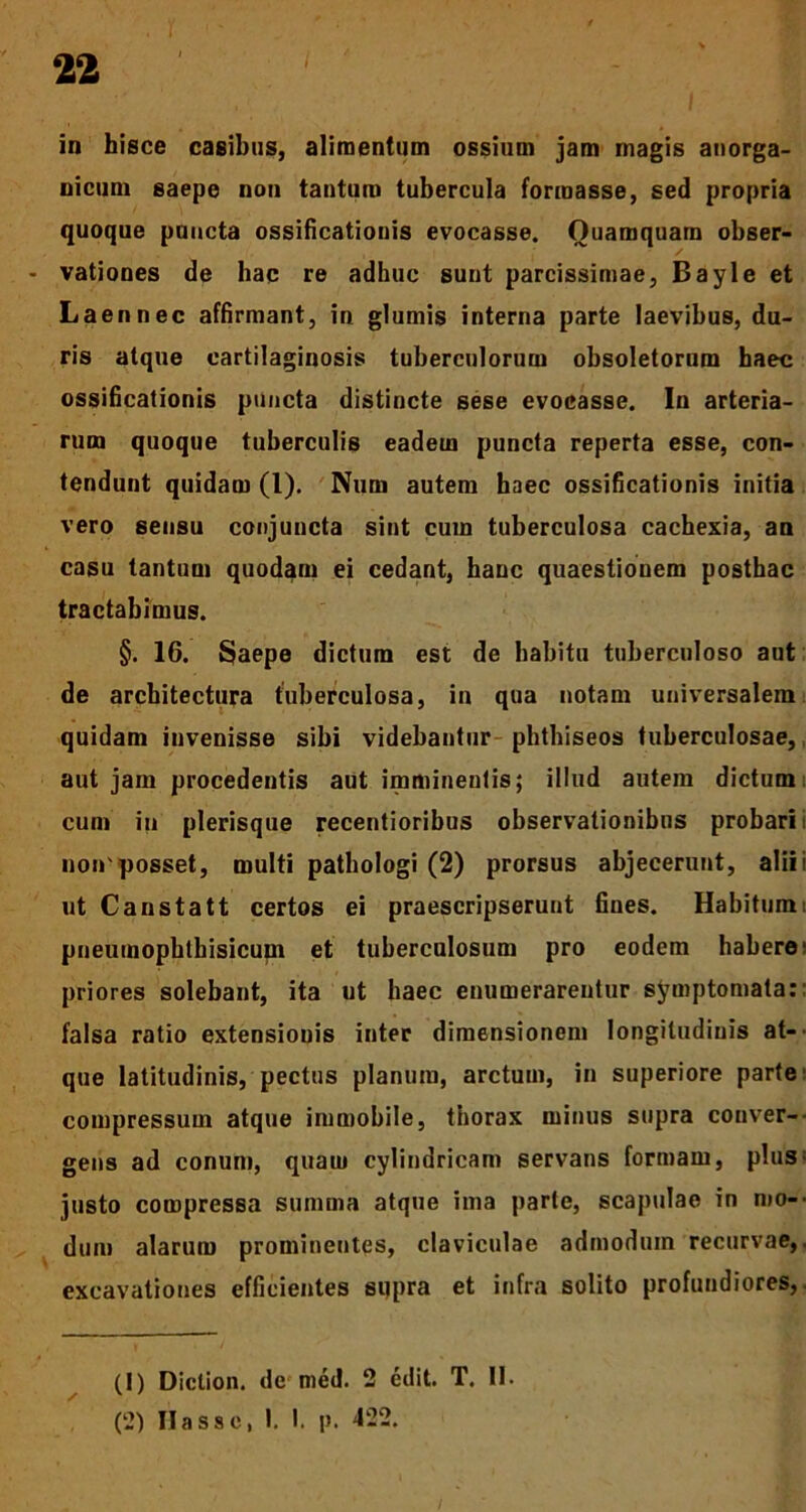 in hisce casibus, alimentum ossium jam magis auorga- nicum saepe non tantum tubercula formasse, sed propria quoque puncta ossificationis evocasse. Quamquam obser- vationes de hac re adhuc sunt parcissimae, Bayle et Laennec affirmant, in glumis interna parte laevibus, du- ris atque cartilaginosis tuberculorum obsoletorum haec ossificationis puncta distincte sese evocasse. In arteria- rum quoque tuberculis eadem puncta reperta esse, con- tendunt quidam (1). Num autem haec ossificationis initia vero sensu conjuncta sint cum tuberculosa cachexia, an casu tantum quodam ei cedant, hanc quaestionem posthac tractabimus. §. 16. Saepe dictum est de habitu tuberculoso aut de architectura tuberculosa, in qua notam universalem quidam invenisse sibi videbantur phthiseos tuberculosae, aut jam procedentis aut imminentis; illud autem dictum cum in plerisque recentioribus observationibus probari: non'posset, multi pathologi (2) prorsus abjecerunt, alii i ut Canstatt certos ei praescripserunt fines. Habitum: pneumophtbisicum et tuberculosum pro eodem habere* priores solebant, ita ut haec enumerarentur symptomata:: falsa ratio extensiouis inter dimensionem longitudinis at- que latitudinis, pectus planum, arctum, in superiore parte compressum atque immobile, thorax minus supra conver- gens ad conum, quam cylindricam servans formam, plus justo compressa summa atque ima parte, scapulae in mo-- dum alarum prominentes, claviculae admodum recurvae,, excavationes efficientes supra et infra solito profundiores,. (1) Diclion. de med. 2 edit. T. II.