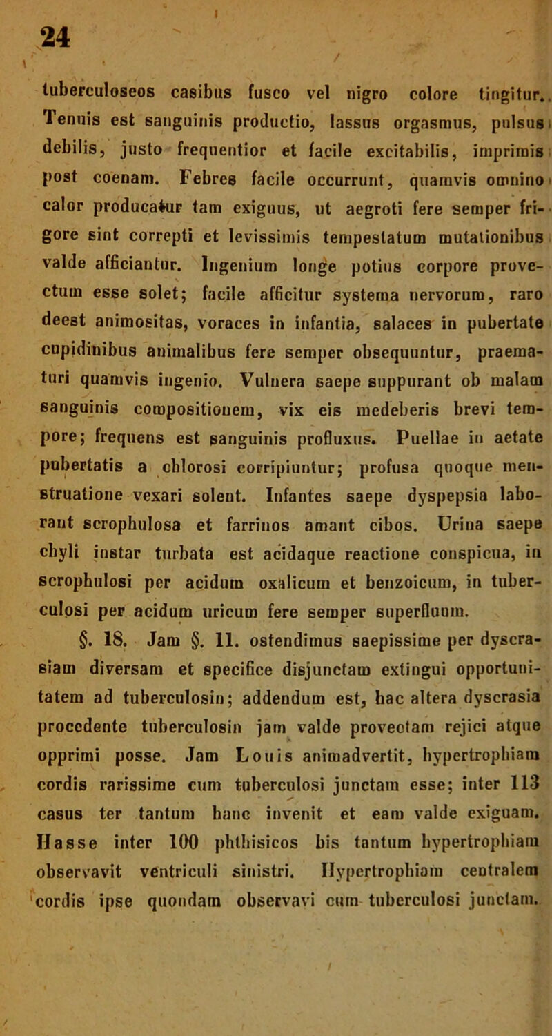 24 •' , / ' ' a tuberculoseos casibus fusco vel nigro colore tingitur,. Tenuis est sanguinis productio, lassus orgasmus, pulsus, debilis, justo frequentior et facile excitabilis, imprimis post coenam. Febres facile occurrunt, quamvis omnino calor producamur tam exiguus, ut aegroti fere semper fri- gore sint correpti et levissimis tempestatum mutationibus valde afficiantur. Ingenium longe potius corpore prove- ctum esse solet; facile afficitur systema nervorum, raro deest animositas, voraces in infantia, salaces in pubertate cupidinibus animalibus fere semper obsequuntur, praema- turi quamvis ingenio. Vulnera saepe suppurant ob malam sanguinis compositionem, vix eis medeberis brevi tem- pore; frequens est sanguinis profluxus. Puellae in aetate pubertatis a chlorosi corripiuntur; profusa quoque men- struatione vexari solent. Infantes saepe dyspepsia labo- rant scrophulosa et farrinos amant cibos. Urina saepe chyli instar turbata est acidaque reactione conspicua, in scrophulosi per acidum oxalicum et benzoicum, in tuber- culosi per acidum uricum fere semper superfluum. §. 18. Jam §. 11. ostendimus saepissime per dyscra- siam diversam et specifice disjunctam extingui opportuni- tatem ad tuberculosin; addendum est, hac altera dyscrasia procedente tuberculosin jam valde provectam rejici atque opprimi posse. Jam Louis animadvertit, hypertrophiam cordis rarissime cum tuberculosi junctam esse; inter 113 casus ter tantum hanc invenit et eam valde exiguam. Hasse inter 100 phthisicos bis tantum hypertrophiam observavit ventriculi sinistri. Hypertrophiam centralem 'cordis ipse quondam observavi cum tuberculosi junctam.