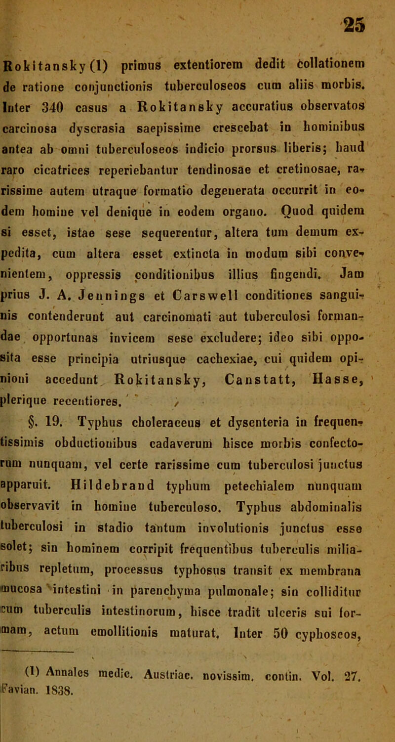 Rokitansky (1) primus extentiorem dedit Collationem de ratione conjunctionis tuberculoseos cum aliis morbis, luter 340 casus a Rokitansky accuratius observatos carcinosa dyscrasia saepissime crescebat in hominibus antea ab omni tuberculoseos indicio prorsus liberis; haud raro cicatrices reperiebantur tendinosae et cretinosae, ra* rissime autem utraque formatio degenerata occurrit in eo- dem homine vel denique in eodem organo. Ouod quidem si esset, istae sese sequerentur, altera tum demum ex- pedita, cum altera esset extincla in modum sibi conve* nientem, oppressis conditionibus illius fingendi. Jam prius J. A. Jennings et Carswell conditiones sanguir nis contenderunt aut carcinomati aut tuberculosi forman- dae opportunas invicem sese excludere; ideo sibi oppo- sita esse principia utriusque cachexiae, cui quidem opi- nioni accedunt Rokitansky, Canstatt, Hasse, 1 plerique recentiores. > §. 19. Typhus choleraceus et dysenteria in frequen- tissimis obductionibus cadaverum hisce morbis confecto- rum nunquam, vel certe rarissime cum tuberculosi junctus apparuit. Hildebrand typhum petechialero nunquam observavit in homine tuberculoso. Typhus abdominalis tuberculosi in stadio tantum involutionis junctus esse solet; sin hominem corripit frequentibus tuberculis milia- ribus repletum, processus typhosus transit ex membrana mucosa intestini in parenchyma pulmonale; sin colliditur cum tuberculis intestinorum, hisce tradit ulceris sui for- mam, actum emollilionis maturat. Inter 50 cyphoscos, (1) Annales med;c. Austriac. novissim. contin. Vol. 27. Favian. 1S38.