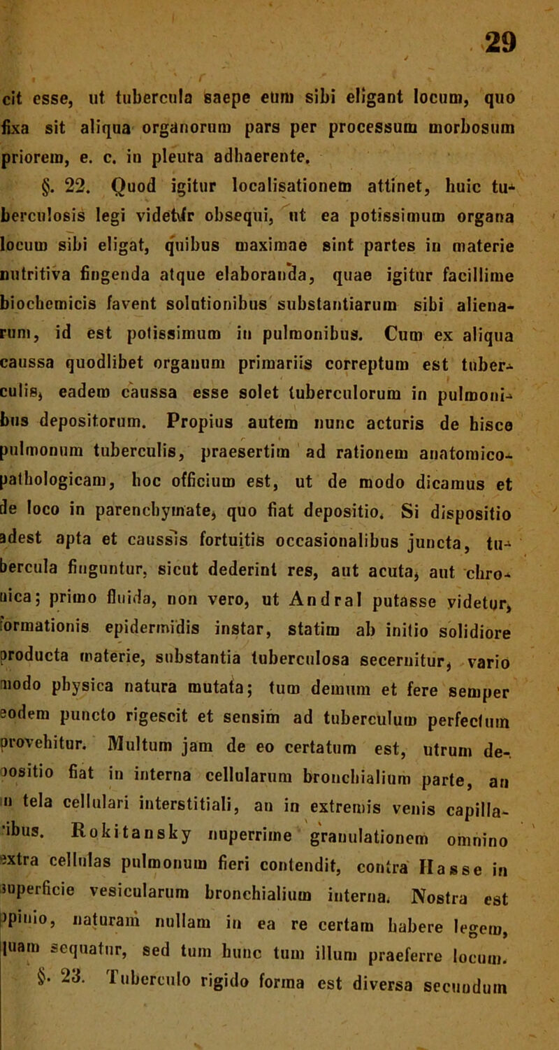 cit esse, ut tubercula saepe eum sibi eligant locum, quo fixa sit aliqua organorum pars per processum morbosum priorem, e. c. in pleura adhaerente. §. 22. Quod igitur localisationem attinet, huic tu-1 berculosis legi videtdr obsequi, ut ea potissimum organa locum sibi eligat, quibus maximae sint partes in materie nutritiva fingenda atque elaboranda, quae igitur facillime biochemicis favent solutionibus substantiarum sibi aliena- rum, id est potissimum in pulmonibus. Cum ex aliqua caussa quodlibet organum primariis correptum est tuber-» culis, eadem caussa esse solet tuberculorum in pulmoni-» bus depositorum. Propius autem nunc acturis de hisce pulmonum tuberculis, praesertim ad rationem anatomico- pathologicam, hoc officium est, ut de modo dicamus et de loco in parenchymate, quo fiat depositio. Si dispositio adest apta et caussis fortuitis occasionalibus juncta, tu- bercula finguntur, sicut dederint res, aut acuta, aut chro- nica; primo fluida, non vero, ut Andral putasse videtur, formationis epidermidis instar, statim ab initio solidiore producta materie, substantia tuberculosa secernitur, vario modo physica natura mutata; tum demum et fere semper aodem puncto rigescit et sensim ad tuberculum perfectum provehitur. Multum jam de eo certatum est, utrum de- positio fiat in interna cellularum bronchialium parte, an n tela cellulari interstitiali, an in extremis venis capilla- 'ibus. Rokitansky nuperrime granulationem omnino sxtra cellulas pulmonum fieri contendit, contra Has se in superficie vesicularum bronchialium interna. Nostra est ppinio, naturam nullam in ea re certam habere legem, luam sequatur, sed tum hunc tum illum praeferre locum. 23. tuberculo rigido fonna est diversa secundum