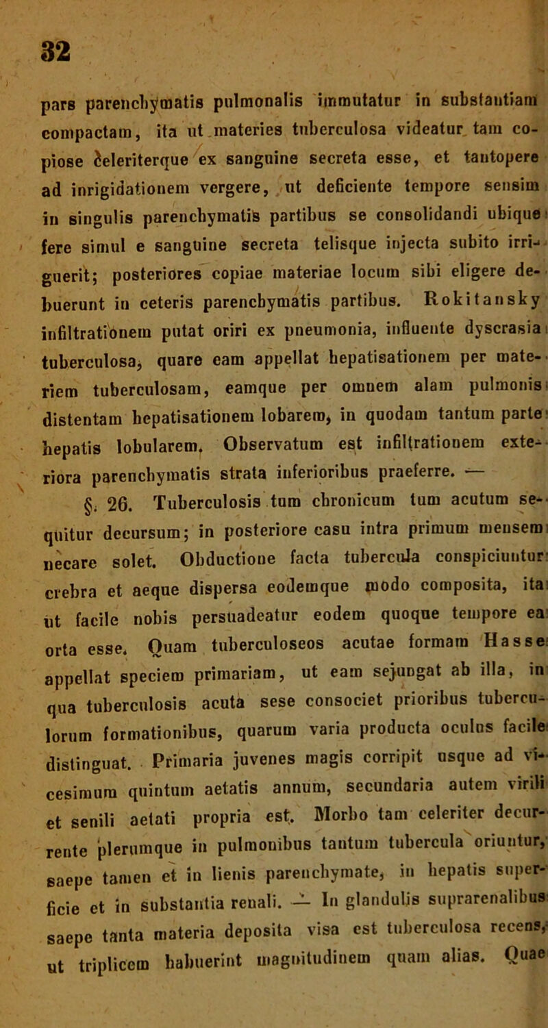 pars parenchymatis pulmonalis immutatur in substantiam compactam, ita ut materies tuberculosa videatur tara co- piose ieleriterque ex sanguine secreta esse, et tantopere ad inrigidationem vergere, ut deficiente tempore sensim in singulis parenchymatis partibus se consolidandi ubique ■ fere simul e sanguine secreta telisque injecta subito irri-« guerit; posteriores copiae materiae locum sibi eligere de- buerunt in ceteris parenchymatis partibus. Rokitansky infiltrationem putat oriri ex pneumonia, influente dyscrasia tuberculosa, quare eam appellat hepatisationem per mate- riem tuberculosam, eamque per omnem alam pulmonis distentam hepatisationem lobarem, in quodam tantum parte' hepatis lobularem* Observatum est infiltrationem exte- riora parenchymatis strata inferioribus praeferre. — §; 26. Tuberculosis tum chronicum tum acutum se- quitur decursum; in posteriore casu intra primum mensem: necare solet. Obductione facta tubercula conspiciuntur: crebra et aeque dispersa eodemque modo composita, ita: ut facile nobis persuadeatur eodem quoque tempore ea orta esse. Quam tuberculoseos acutae formam Has se: appellat speciem primariam, ut eam sejungat ab illa, in qua tuberculosis acuta sese consociet prioribus tubercu- lorum formationibus, quarum varia producta oculus facile distinguat. . Primaria juvenes magis corripit usque ad vi- cesimum quintum aetatis annum, secundaria autem virili et senili aetati propria est. Morbo tam celeriter decur- rente plerumque in pulmonibus tantum tubercula oriuntur, saepe tamen et in lienis parenchymate, in hepatis super- ficie et in substantia renali. — In glandulis suprarenalibus: saepe tanta materia deposita visa est tuberculosa recens,- ut triplicem habuerint magnitudinem quam alias. Quae