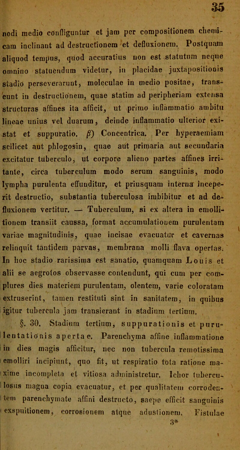 nodi medio confliguntur et jam per compositionem chemi- cam inclinant ad destructionem et defluxionem. Postquam aliquod tempus, quod accuratius non est statutum neque omnino statuendum videtur, in placidae juxtapositionis stadio perseverarunt, moleculae in medio positae, trans- eunt in destructionem, quae statim ad peripheriam extensa structuras affines ita afficit, ut primo inflammatio ambitu lineae unius vel duarum, deinde inflammatio ulterior exi- stat et suppuratio. /S) Concentrica. Per hyperaemiam scilicet aut phlogosin, quae aut primaria aut secundaria excitatur tuberculo, ut corpore alieno partes affines irri- tante, circa tuberculum modo serum sanguinis, modo lympha purulenta effunditur, et priusquam interna incepe- rit destructio, substantia tuberculosa imbibitur et ad de- fluxionem vertitur. — Tuberculum, si ex altera in emolli- tionem transiit caussa, format accumulationem purulentam variae magnitudinis, quae incisae evacuatur et cavernas relinquit tantidem parvas, membrana molli flava opertas. In hoc stadio rarissima est sanatio, quamquam Louis et alii se aegrotos observasse contendunt, qui cum per com- plures dies materiem purulentam, olentem, varie coloratam extruserint, tamen restituti sint in sanitatem, in quibus igitur tubercula jam transierant in stadium tertium. §. 30. Stadium tertium, suppurationis et puru- lentationis apertae. Parenchyma affine inflammatione in dies magis afficitur, nec non tubercula remotissima emolliri incipiunt, quo fit, ut respiratio tota ratione ma- xime incompleta et vitiosa administretur. Ichor tubercu- losus magua copia evacuatur, et per qualitatem corroden- tem parenchymate affini destructo, saepe efficit sanguinis exspuitionem, corrosionem atque adustionem. Fistulae 3* I