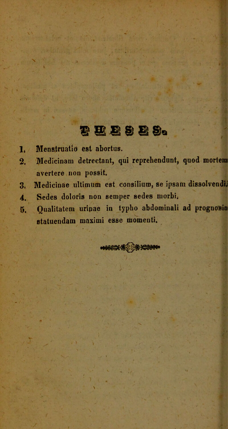 S16SSS« * .' | 1. Menstruatio est abortus. 2. Medicinam detrectant, qui reprehendunt, quod mortem) avertere non possit. 3. Medicinae ultimum est consilium, se ipsam dissolvendi; 4. Sedes doloris non semper sedes morbi* 5. Qualitatem uripae in typho abdominali ad prognosim statuendam maximi esse momenti. / ‘ , X )