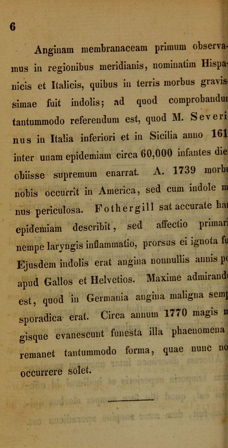 Anginam membranaceam primum observa- mus in regionibus meridianis, nomiuatim Hispa- nicis et Italicis, quibus in terris morbus gravis- simae fuit indolis; ad quod comprobaudm tantummodo referendum est, quod M. Severi nus in Italia inferiori et in Sicilia anno 161 inter unam epidemiam circa 60,000 infantes diei obiisse supremum enarrat A. 1739 morbi nobis occurrit in America, sed cum indole m nus periculosa. Fothergill sat accurate hai epidemiam describit, sed affectio primari nempe laryngis inflammatio, prorsus ei ignota fu Ejusdem indolis erat angina nonnullis annis p( apud Gallos et Helvetios. Maxime admirandi est, quod in Germania angina maligna semj sporadica erat. Circa annum 1770 magis n gisque evanescunt funesta illa phaenomena remanet tantummodo forma, quae nunc no occurrere solet.