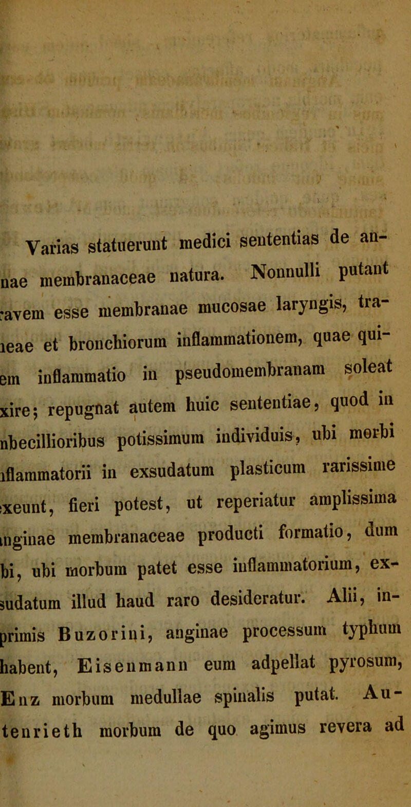 Varias statuerunt medici sententias de an- nae membranaceae natura. Nonnulli putant «avem esse membranae mucosae laryngis, tra- ieae et bronchiorum inflammationem, quae qui- em inflammatio in pseudomembranam soleat xire; repugnat autem huic sententiae, quod in nbecillioribus potissimum individuis, ubi morbi iflammatorii in exsudatum plasticum rarissime ixeunt, fieri potest, ut reperiatur amplissima inginae membranaceae producti formatio, dum bi, ubi morbum patet esse inflammatorium, ex- sudatum illud haud raro desideratur. Alii, in- primis Buzorini, anginae processum typhum habent, Eisenmann eum adpellat pyrosum, Enz morbum medullae spinalis putat. Au- tenrieth morbum de quo agimus revera ad