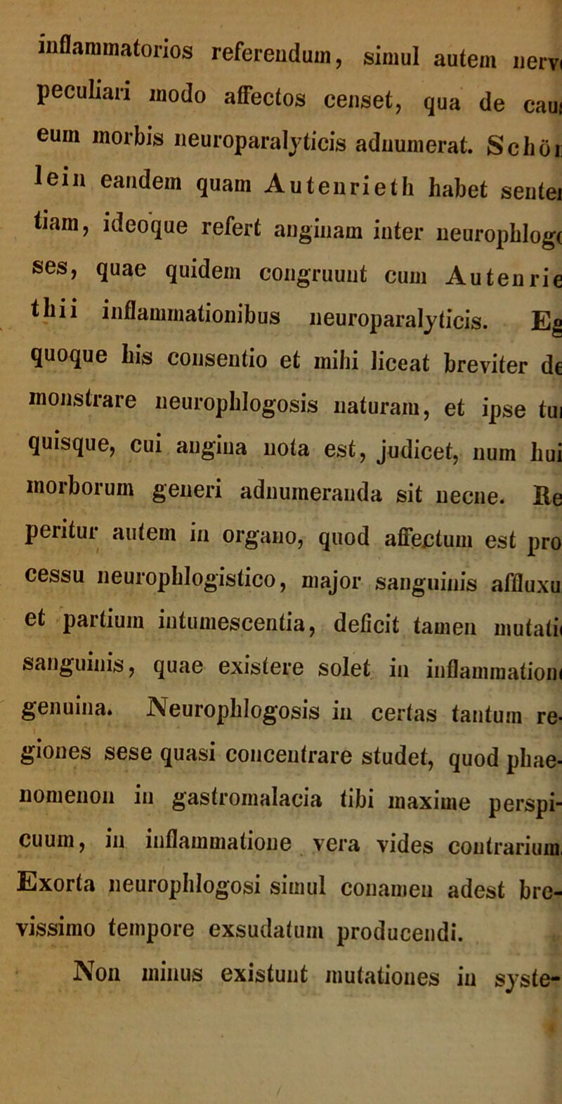 inflammatorios referendum, simul autem nervi peculiari modo affectos censet, qua de caui eum morbis neuroparalyticis adnumerat. Schoi; lein eandem quam Autenrieth habet sentei tiam, ideoque refert anginam inter neurophlog( ses, quae quidem congruunt cum Autenrie thii inflammationibus neuroparalyticis. Eg quoque his consentio et mihi liceat breviter de monstrare neuropblogosis naturam, et ipse tui quisque, cui angina nota est, judicet, num hui morborum generi adnumeranda sit necne. Re peritur autem in organo, quod affectum est pro cessu neurophlogistico, major sanguinis affluxu et partium intumescentia, deficit tamen mutatii sanguinis, quae existere solet in inflammationi genuina. Neuropblogosis in certas tantum re- giones sese quasi concentrare studet, quod phae- nomenon in gastromalacia tibi maxime perspi- cuum, in inflammatione vera vides contrarium, Exorta neurophlogosi simul conamen adest bre- vissimo tempore exsudatum producendi. Non minus existunt mutationes in syste-