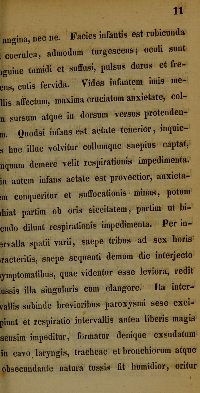 angina, nec ne. Facies infantis est rubicunda t coerulea, admodum turgescens5 oculi sunt jguine tumidi et suffusi, pulsus durus et fire- ens, cutis fervida. Vides infantem imis me- llis affectum, maxima cruciatum anxietate, col- n sursum atque in dorsum versus protenden- m. Quodsi infans est aetate tenerior, inquie- s huc illuc volvitur collumqne saepius captat, nquam demere velit respirationis impedimenta, in autem infans aetate est provectior, anxieta- ;m conqueritur et suffocationis minas, potum ilnat partim ob oris siccitatem, partim ut bi- endo diluat respirationis impedimenta. Per m- ervalla spatii varii, saepe tribus ad sex lioris ,raeteritis, saepe sequenti demum die interjecto iymptomatibus, quae videntur esse leviora, redit ussis illa singularis cum clangore. Ita inter- vallis subinde brevioribus paroxysmi sese exci- piunt et respiratio intervallis antea liberis magis sensim impeditur, formatur denique exsudatum in cavo laryngis, tracheae et bronchiorum atque obsecundante natura tussis fit humidior, oritur