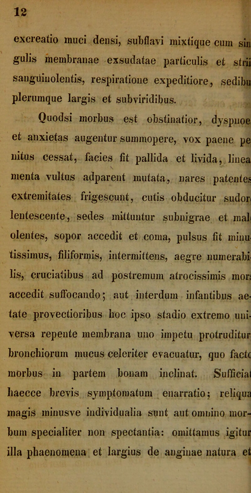 excreatio muci densi, subflavi mixtique cum sin gulis membranae exsudatae particulis et strii sanguinolentis, respiratione expeditiore, sedibu plerumque largis et subviridibus. Quodsi morbus est obstinatior, dyspnoe et anxietas augentur summopere, vox paene pe nitus cessat, facies fit pallida et livida, linea menta vultus adparent mutata, nares patentes extremitates frigescunt, cutis obducitur sudori lentescente, sedes mittuntur subnigrae et mali olentes, sopor accedit et coma, pulsus fit minu tissimus, filiformis, intermittens, aegre numerabi lis, cruciatibus ad postremum afrocissimis inori accedit suffocando; aut interdum infantibus ae- tate provectioribus hoc ipso stadio extremo uni- versa repente membrana uno impetu protruditur bronchiorum mucus celeriter evacuatur, quo facte morbus in partem bonam inclinat. Sufficial haecce brevis symptomatum enarratio; reliqua magis minusve individualia sunt aut omnino mor- bum specialiter non spectantia: omittamus igitur illa phaenomena et largius de anginae natura et