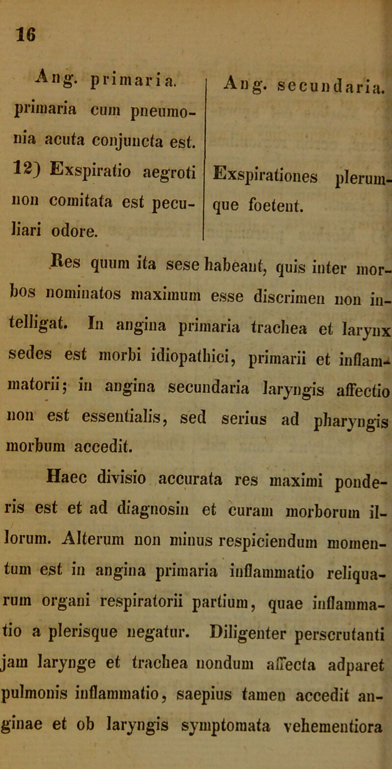 Ang. secundaria. Exspirationes plerum- que foetent. Ang. primaria, primaria cum pneumo- nia acuta conjuncta est. 12) Exspiratio aegroti non comitata est pecu- liari odore. Res quum ita sese habeant, quis inter mor- bos nominatos maximum esse discrimen non in- telligat. In angina primaria trachea et larynx sedes est morbi idiopathici, primarii et inflam- matorii; in angina secundaria laryngis affectio non est essentialis, sed serius ad pharyngis morbum accedit. Haec divisio accurata res maximi ponde- ris est et ad diagnosin et curam morborum il- lorum. Alterum non minus respiciendum momen- tum est in angina primaria inflammatio reliqua- rum organi respiratorii partium, quae inflamma- tio a plerisque negatur. Diligenter perscrutanti jam larynge et trachea nondum affecta adparet pulmonis inflammatio, saepius tamen accedit an- ginae et ob laryngis symptomata vehementiora