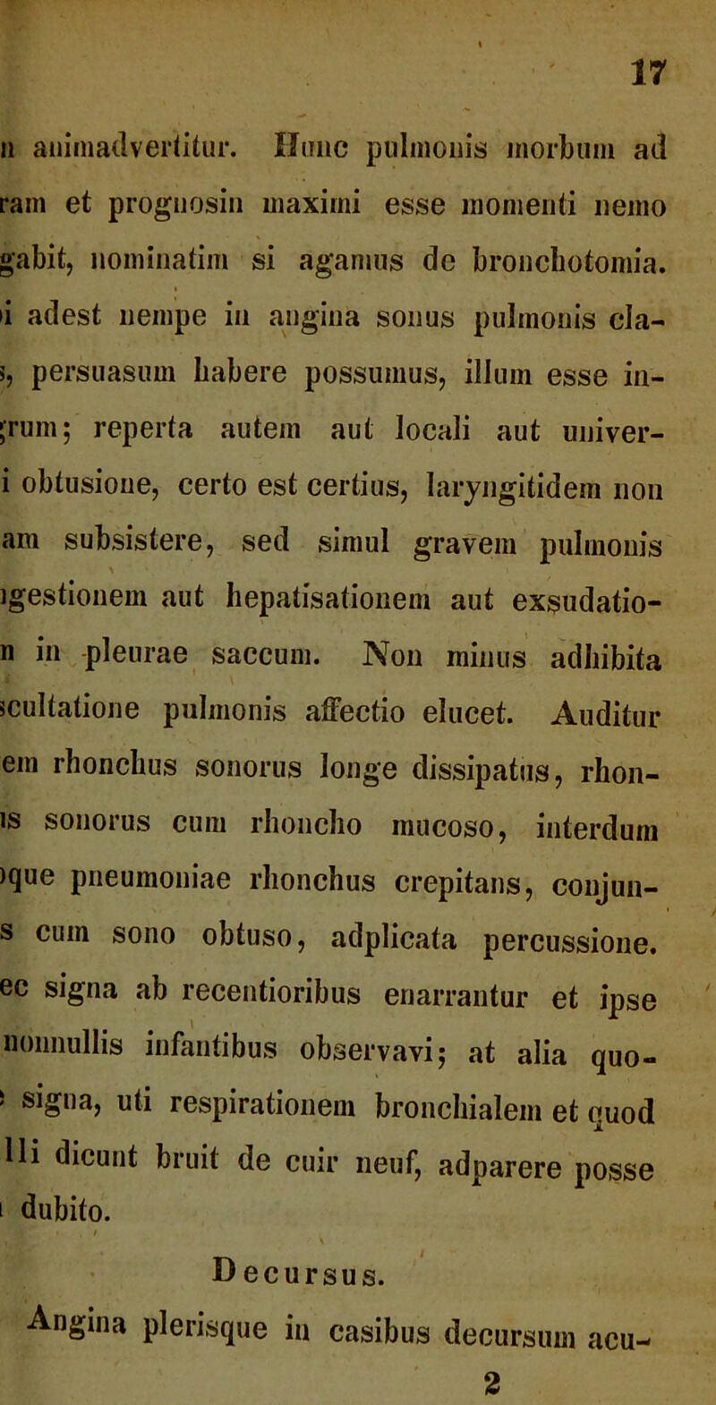 n animadvertitur. Hunc pulmonis morbum ad ram et prognosin maximi esse momenti nemo gabit, nominatim si agamus dc bronchotomia. •i adest nempe in angina sonus pulmonis cla- 5, persuasum habere possumus, illum esse in- ;rum; reperta autem aut locali aut univer- i obtusione, certo est certius, Iaryngitidem non am subsistere, sed simul gravem pulmonis \ igestionem aut hepatisationem aut exsudatio- n in pleurae saccum. Non minus adhibita multatione pulmonis affectio elucet. Auditur em rhonchus sonorus longe dissipatus, rhon- is sonorus cum rhoncho mucoso, interdum )que pneumoniae rhonchus crepitans, conjun- s cum sono obtuso, adplicata percussione, ec signa ab recentioribus enarrantur et ipse nonnullis infantibus observavi 5 at alia quo- 5 si£,)a> «li respirationem bronchialem et quod Ili dicunt bruit de cuir neuf, adparere posse 1 dubito. Decursus. Angina plerisque in casibus decursum acu- 2