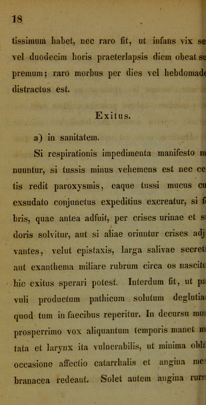 tissimum habet, nec raro fit, ut infans vix se vel duodecim horis praeterlapsis diem obeat su premum; raro morbus per dies vel hebdomade distractus est. Exitus, a) in sanitatem. Si respirationis impedimenta manifesto m nuuntur, si tussis minus vehemens est nec ce y * ! tis redit paroxysmis, eaque tussi mucus cu exsudato conjunctus expeditius excreatur, si fi bris, quae antea adfuit, per crises urinae et s« i jl doris solvitur, aut si aliae oriuntur crises adj vantes, velut epistaxis, larga salivae secreti aut exanthema miliare rubrum circa os nasciti ' hic exitus sperari potest. Interdum fit, ut pa vuli productum pathicum solutum deglutia quod tum in faecibus reperitur. In decursu mo:> prosperrimo vox aliquantum temporis manet mi tata et larynx ita vulnerabilis, ut minima obh occasione affectio catarrhalis et angina me branacea redeant. Solet autem angina rure