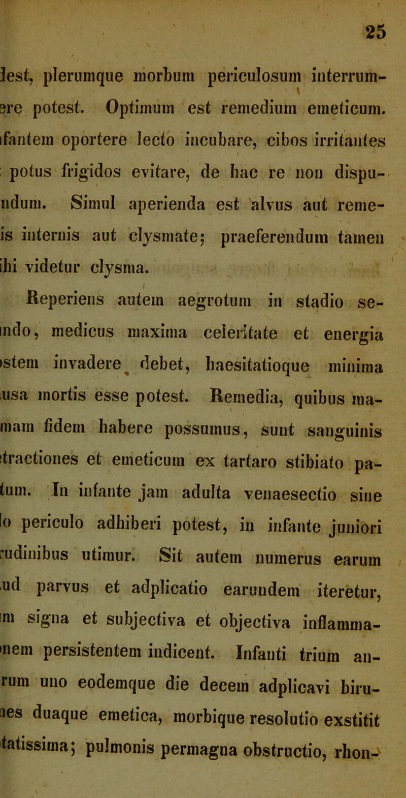 lest, plerumque morbum periculosum interrum- ere potest. Optimum est remedium emeticum, ifantem oportere lecto incubare, cibos irritantes potus frigidos evitare, de hac re non dispu- ndum. Simul aperienda est alvus aut reme- is internis aut clysmate; praeferendum tamen ibi videtur clysma. Reperiens autem aegrotum in stadio se- mdo, medicus maxima celeritate et energia ►stem invadere debet, haesitatioque minima usa mortis esse potest. Remedia, quibus ma- niam fidem habere possumus, sunt sanguinis itractiones et emeticum ex tartaro stibiato pa- tum. In infante jam adulta venaesectio sine Io periculo adhiberi potest, in infante juniori rudinibus utimur. Sit autem numerus earum ud parvus et adplicatio earundem iteretur, mi signa et subjectiva et objectiva inflamma- »nem persistentem indicent. Infanti trium au- rum uno eodemque die decem adplicavi biru- nes duaque emetica, morbique resolutio exstitit latissima; pulmonis permagna obstructio, rhon-'