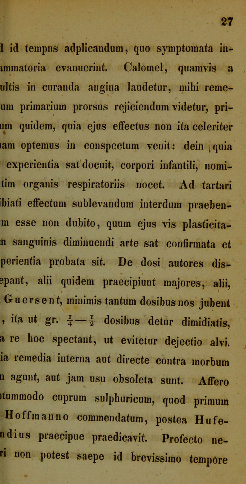 1 id tempus adplicandum, quo symptomata in- immatoria evanuerint. Calomel, quamvis a ultis in curanda angina laudetur, mihi reme- uni primarium prorsus rejiciendum videtur, pri- um quidem, quia ejus effectus non ita celeriter lam optemus in conspectum venit: dein ]quia experientia sat docuit, corpori infantili, nomi- tim organis respiratoriis nocet. Ad tartari ibiati effectum sublevandum interdum praeben- m esse non dubito, quum ejus vis plasticita- n sanguinis diminuendi arte sat confirmata et perientia probata sit. De dosi autores dis- • * ' epant, alii quidem praecipiunt majores, alii, * 1 Guersent, minimis tantum dosibusnos jubent , ita ut gr. •£ — i dosibus detur dimidiatis, a re hoc spectant, ut evitetur dejectio alvi, ia remedia interna aut directe contra morbum n agunt, aut jam usu obsoleta sunt. Affero itummodo cuprum sulphuricum, quod primum H offui an no commendatum, postea Hufe- »dius praecipue praedicavit. Profecto ne- ri non potest saepe id brevissimo tempOre