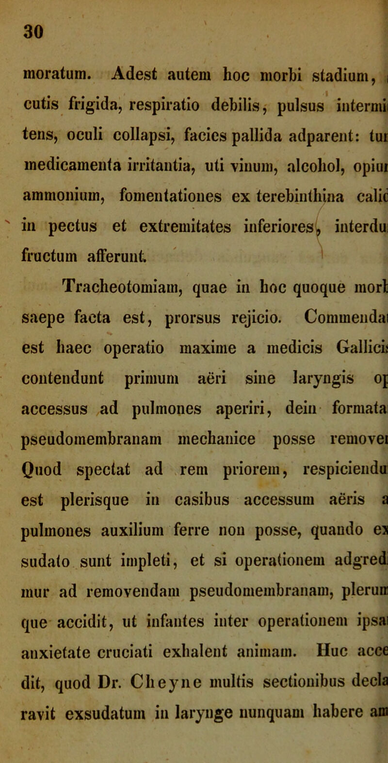 inoratum. Adest autem hoc morbi stadium, i cutis frigida, respiratio debilis, pulsus intermii tens, oculi collapsi, facies pallida adparent: tui medicamenta irritantia, uti vinum, alcohol, opiui ammonium, fomentationes ex terebinthina calic N in pectus et extremitates inferiores^ interdu fructum afferunt. Tracheotomiam, quae in hoc quoque mori saepe facta est, prorsus rejicio. Commendai est haec operatio maxime a medicis Gallici* contendunt primum aeri sine laryngis op accessus ad pulmones aperiri, dein formata pseudomembranain mechanice posse removei Quod spectat ad rem priorem, respicienda est plerisque in casibus accessum aeris a pulmones auxilium ferre non posse, quando es sudato sunt impleti, et si operationem adgred mur ad removendam pseudomembranain, plerura que accidit, ut infantes inter operationem ipsai anxietate cruciati exhalent animam. Huc acce dit, quod Dr. Cheyne multis sectionibus decla ravit exsudatum in larynge nunquam habere am