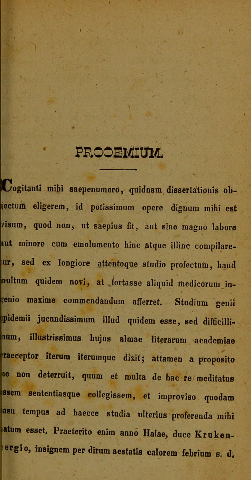 ; i i )/ m ' , v , . r /. * j ./■* . » PROOEMIUM, Cogitanti mihi saepenurtiero, quidnam dissertationis ob- jectuin eligerem, id potissimum opere dignum mihi est risum, quod non^ ut saepius fit, aut sine magno labore tut minore cum emolumento hinc atque illinc compilare- ur, sed ex loDgiore attentoque studio profectum, haild Quitum quidem novi, at vfortasse aliquid medicorum in- •enio maiime commendandum afferret. Studium genii pidemii jucundissimum illud quidem esse, sed difficilli- aum, illustrissimus hujus almae literarum academiae • A* , . ’ s raeceptor iterum iterumque dixit; attamen a proposito ae non deterruit, quum et multa de hac re meditatus ssem sententiasque collegissem, et improviso quodam asu tempus ad haecce studia ulterius proferenda mihi atum esset. Praeterito enim anno Halae, duce Kruken- ‘ ergio, insignem per dirum aestatis calorem febrium s. d.