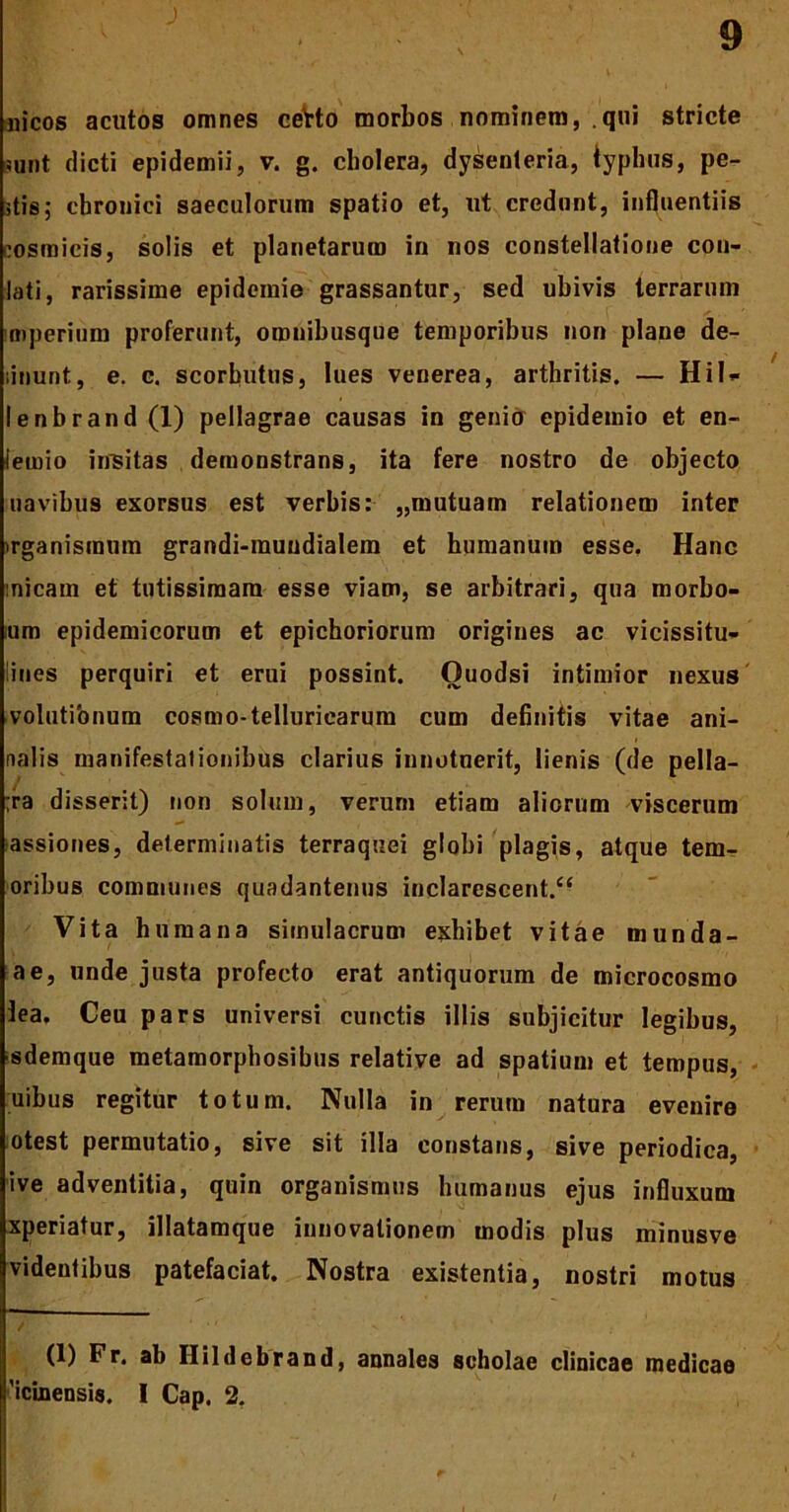 aiicos acutos omnes cetto morbos nominem, qui stricte sqnt dicti epidemii, v. g. cbolera, dysenteria, typhus, pe- stis; chronici saeculorum spatio et, ut credunt, influentiis cosmicis, solis et planetarum in nos constellatione con- lati, rarissime epidemie grassantur, sed ubivis terrarum imperium proferunt, oronibusque temporibus non plane de- linunt, e. c. scorbutus, lues venerea, arthritis. — Hil- le nbr and (1) pellagrae causas in genio epideinio et en- Iernio insitas demonstrans, ita fere nostro de objecto navibus exorsus est verbis: „mutuam relationem inter irganismum grandi-rauudialem et humanum esse. Hanc inicam et tutissimam esse viam, se arbitrari, qua morbo- lum epidemicorum et epichoriorum origines ac vicissitu- dines perquiri et erui possint. Ouodsi intimior nexus volationum cosmo-telluricarum cum definitis vitae ani- nalis manifestationibus clarius innotuerit, lienis (de pella- ;ra disserit) non solum, verum etiam aliorum viscerum assiones, determinatis terraquei globi plagis, atque tem- oribus communes quadantenus inclarescent/4 Vita humana simulacrum exhibet vitae munda- ae, unde justa profecto erat antiquorum de microcosmo lea. Ceu pars universi cunctis illis subjicitur legibus, sdemque metamorphosibus relative ad spatium et tempus, uibus regitur totum. Nulla in rerum natura evenire otest permutatio, sive sit illa constans, sive periodica, ive adventitia, quin organismus humanus ejus influxum xperiatur, illatamque innovationem modis plus minusve videntibus patefaciat. Nostra existentia, nostri motus (1) Fr. ab Hildebrand, annales scholae clinicae medicae 'icinensis. I Cap. 2.