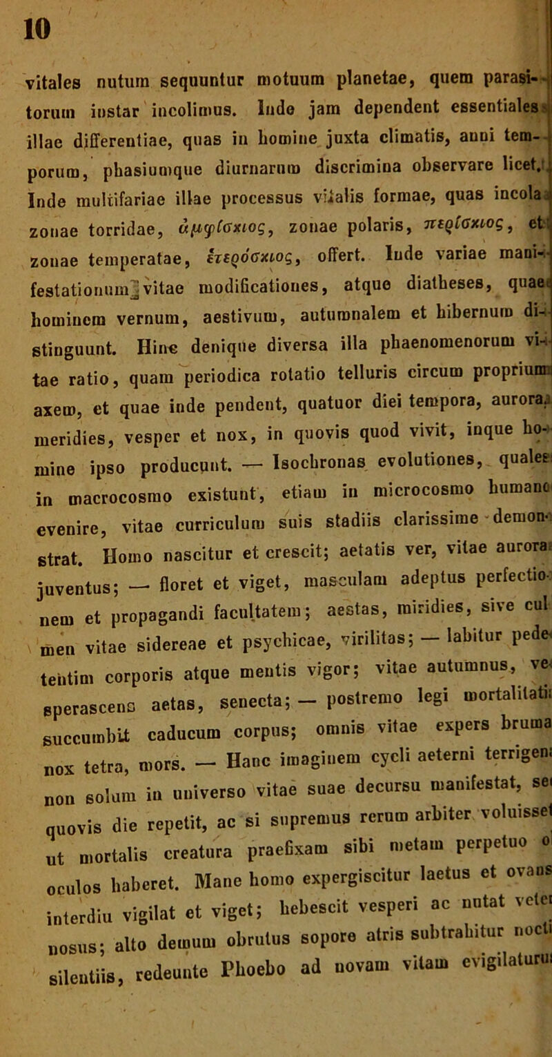 vitales nutum sequuntur motuum planetae, quem parasi--, torum instar incolimus. Inde jam dependent essentiales > illae differentiae, quas in homine juxta climatis, auni tem- porum, phasiumque diurnarum discrimina observare licet, Inde multifariae illae processus vitalis formae, quas incola, zonae torridae, upcpCoxiog, zonae polaris, TitQiOxwg, et zonae temperatae, htQoGxioq, offert, lude variae mani- festationum] vitae modificationes, atque diatheses, quae, hominem vernum, aestivum, autumnalem et hibernum di- stinguunt. Hinc denique diversa illa phaenomenorum vi- tae ratio, quam periodica rotatio telluris circum propriunm axem, et quae inde pendent, quatuor diei tempora, auroraa meridies, vesper et nox, in quovis quod vivit, inque ho- mine ipso producunt. — Isochronas evolutiones, quales: in macrocosmo existunt, etiam in microcosmo humano evenire, vitae curriculum suis stadiis clarissime demon- strat. Homo nascitur et crescit; aetatis ver, vitae aurora? juventus; — floret et viget, masculam adeptus perfectio- nem et propagandi facultatem; aestas, roiridies, sive cui \ men vitae sidereae et psychicae, virilitas; — labitur pede, tebtim corporis atque mentis vigor; vitae autumnus, ve< sperasceno aetas, senecta; - postremo legi mortalitati* succumbit caducum corpus; omnis vitae expers bruma nox tetra, mors. - Hanc imaginem cycli aeterni terrigeni „on solum in universo vitae suae decursu manifestat, se, quovis die repetit, ac si supremus rerum arbiter volu.ssel ut mortalis creatura praefixam sibi metam perpetuo o. oculos haberet. Mane homo expergiscitur laetus et ovans interdiu vigilat et viget; hebescit vesperi ac nutat vete. bobus; alto demum obrutus sopore atris subtrahitur noct. silentiis, redeunte Phoebo ad novam vitam evigilatum,