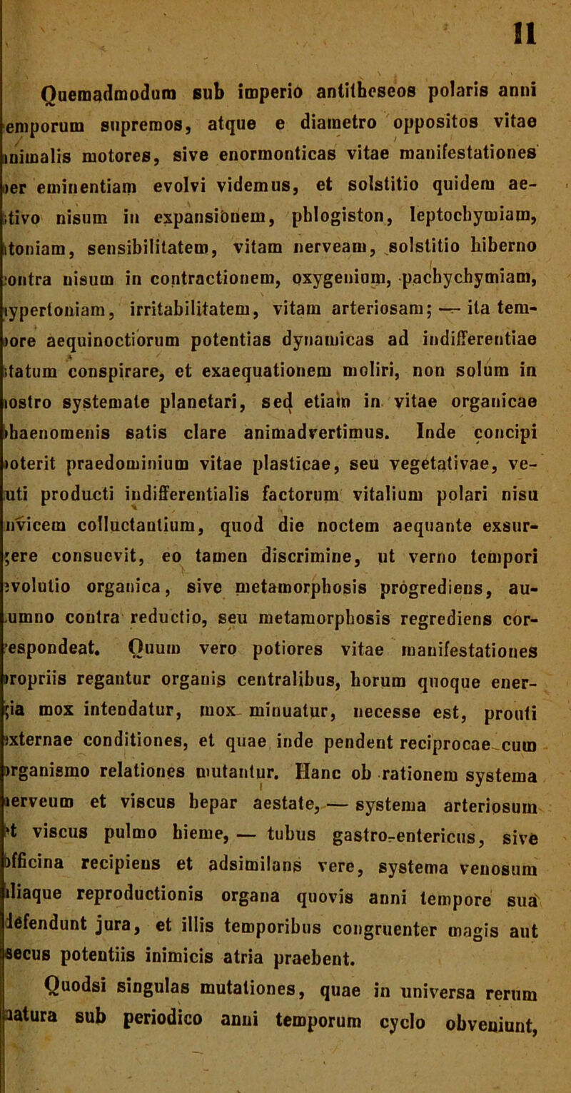 Quemadmodum sub imperio antilhoseos polaris anni emporum supremos, atque e diametro oppositos vitae inimalis motores, sive enormonticas vitae manifestationes »er eminentiam evolvi videmus, et solstitio quidem ae- itivo nisum in expansionem, phlogiston, leptochymiam, itoniam, sensibilitatem, vitam nerveam, solstitio hiberno lontra nisum in contractionem, oxygenium, pachycbymiam, lypertoniam, irritabilitatem, vitam arteriosam; — ita tern- iore aequinoctiorum potentias dynamicas ad indifferentiae statum conspirare, et exaequationem moliri, non solum in mstro systemate planctari, sed etiain in vitae organicae >baenomenis satis clare animadvertimus. Inde concipi loterit praedominium vitae plasticae, seu vegetativae, ve- uti producti indifferentialis factorum vitalium polari nisu nvicem colluctantium, quod die noctem aequante exsur- ;ere consuevit, eo tamen discrimine, ut verno tempori jvolutio organica, sive metamorphosis progrediens, au- .umno contra reductio, seu metamorphosis regrediens cor- espondeat. Quum vero potiores vitae manifestationes «ropriis regantur organis centralibus, horum quoque ener- ;ia mox intendatur, mox- minuatur, necesse est, prouti jxternae conditiones, et quae inde pendent reciprocae cum jrganismo relationes mutantur. Hanc ob rationem systema lerveum et viscus hepar aestate, — systema arteriosum ^t viscus pulmo hieme, — tubus gastrorentericus, sive officina recipiens et adsimiluns vere, systema venosum iliaque reproductionis organa quovis anni tempore suax iefendunt jura, et illis temporibus congruenter magis aut secus potentiis inimicis atria praebent. Ouodsi singulas mutationes, quae in universa rerum aatura sub periodico anui temporum cyclo obveniunt,