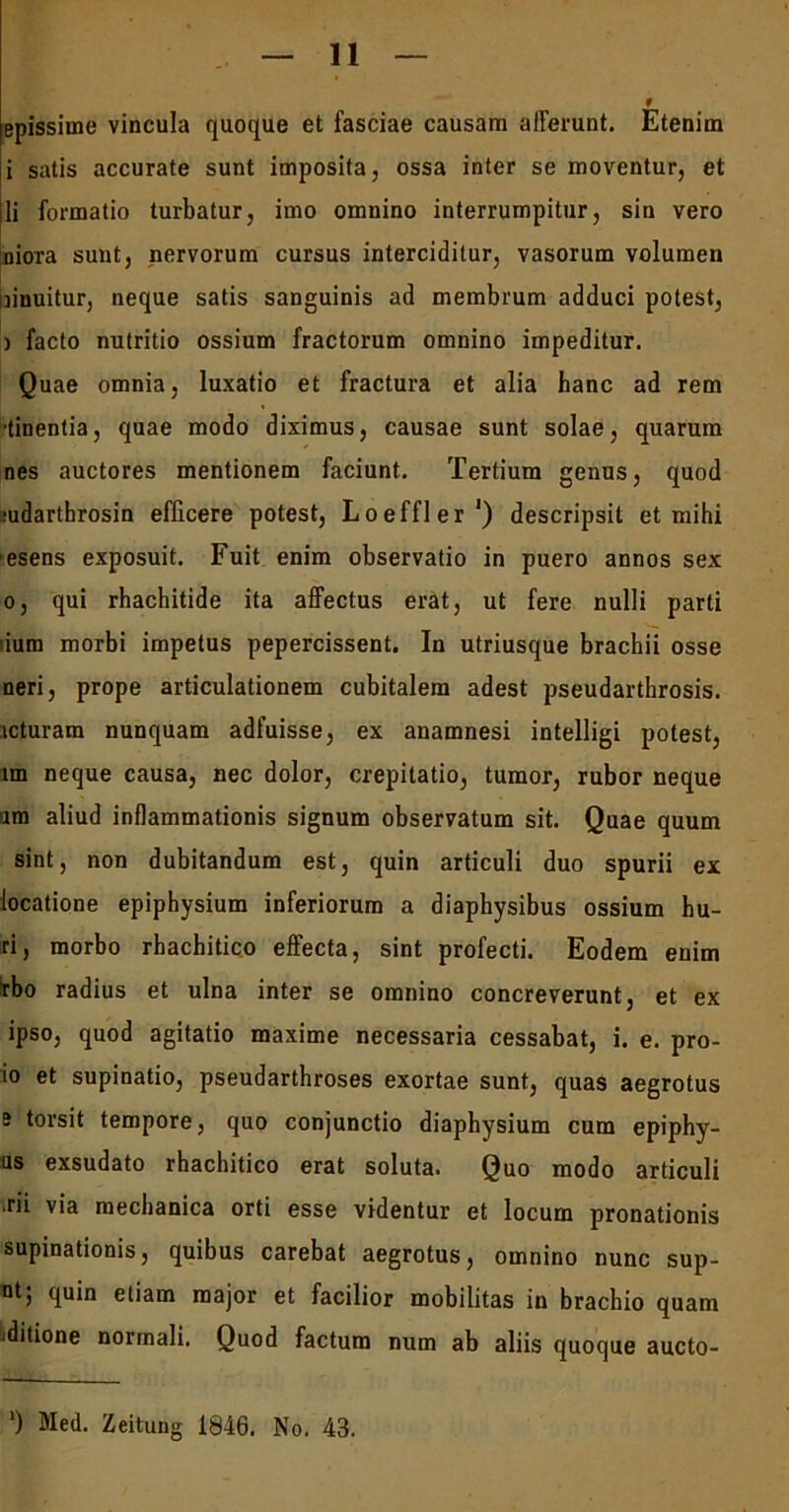 epissime vincula quoque et fasciae causam afferunt. Etenim i satis accurate sunt imposita, ossa inter se moventur, et li formatio turbatur, imo omnino interrumpitur, sin vero nioTa sunt, nervorum cursus interciditur, vasorum volumen innuitur, neque satis sanguinis ad membrum adduci potest, ) facto nutritio ossium fractorum omnino impeditur. Quae omnia, luxatio et fractura et alia hanc ad rem •tinentia, quae modo diximus, causae sunt solae, quarum nes auctores mentionem faciunt. Tertium genus, quod judarthrosin efficere potest, Loeffler1) descripsit et mihi esens exposuit. Fuit enim observatio in puero annos sex o, qui rhachitide ita affectus erat, ut fere nulli parti dum morbi impetus pepercissent. In utriusque brachii osse neri, prope articulationem cubitalem adest pseudarthrosis, icturam nunquam adfuisse, ex anamnesi intelligi potest, im neque causa, nec dolor, crepitatio, tumor, rubor neque am aliud inflammationis signum observatum sit. Quae quum sint, non dubitandum est, quin articuli duo spurii ex locatione epiphysium inferiorum a diaphysibus ossium bu- ri, morbo rhachitico effecta, sint profecti. Eodem enim rbo radius et ulna inter se omnino concreverunt, et ex ipso, quod agitatio maxime necessaria cessabat, i. e. pro- le et supinatio, pseudarthroses exortae sunt, quas aegrotus i torsit tempore, quo conjunctio diaphysium cum epiphy- us exsudato rhachitico erat soluta. Quo modo articuli rii via mechanica orti esse videntur et locum pronationis supinationis, quibus carebat aegrotus, omnino nunc sup- nt; fiuin etiam major et facilior mobilitas in brachio quam ■ditione normali. Quod factum num ab aliis quoque aucto- ') Med. Zeitung 1816. No. 43.