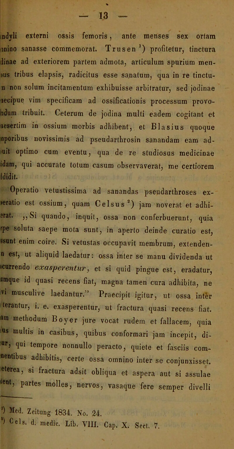 ndyli externi ossis femoris, ante menses sex orfara mino sanasse commemorat. Trusen ') profitetur, tinctura linae ad exteriorem partem admota, articulum spurium men- ius tribus elapsis, radicitus esse sanatum, qua in re tinctu- ri non solum incitamentum exhibuisse arbitratur, sed jodinae aecipue vim specificam ad ossificationis processum provo- mdum tribuit. Ceterum de jodina multi eadem cogitant et aeserlim in ossium morbis adhibent, et Blasius quoque nporibus novissimis ad pseudarthrosin sanandam eam ad- uit optimo cum eventu, qua de re studiosus medicinae idam, qui accurate totum casum observaverat, me certiorem Ididit. Operatio vetustissima ad sanandas pseudarthroses ex- leratio est ossium, quam Celsus2) jam noverat et adhi- ?rat. ,, Si quando, inquit, ossa non conferbuerunt, quia ipe soluta saepe mota sunt, in aperto deinde curatio est, jsunt enim coire. Si vetustas occupavit membrum, extenden- n est, ut aliquid laedatur: ossa inter se manu dividenda ut «currendo exasperentur, et si quid pingue est, eradatur, imque id quasi recens fiat, magna tamen cura adhibita, ne vi musculive laedantur.” Praecipit igitur, ut ossa inter terantur, i. e. exasperentur, ut fractura quasi recens fiat, am methodum Boyer jure vocat rudem et fallacem, quia us multis in casibus, quibus conformari jam incepit, di- Ur’ qui tempore nonnullo peracto, quiete et fasciis com- nentibus adhibitis, certe ossa omnino inter se conjunxisset, eterea, si fractura adsit obliqua et aspera aut si assulae cent, partes molles, nervos, vasaque fere semper divelli ‘) Med. Zeitung 1834. No. 24.