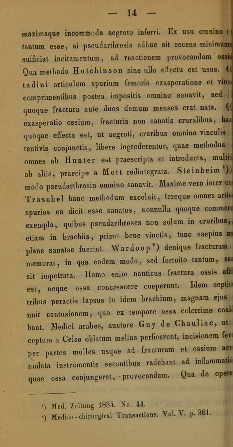 maximaque incommoda aegroto inferri. Ex usu omnino 11 tantum esse, si pseudarthrosis adhuc sit recens minimum i sufficiat incitamentum, ad reactionem provocandam ossi- Oua methodo Hutchinson sine ullo effectu est usus, (i tadini articulum spurium femoris exasperatione et vin<< comprimentibus postea impositis omnino sanavit, sed quoque fractura ante duos demum menses erat nata. {[ exasperatio ossium, fracturis non sanatis cruralibus, ba.<i quoque effecta est, ut aegroti, cruribus omnino vinculis tentivis conjunctis, libere ingrederentur, quae methodus omnes ab Hunter est praescripta et introducta, multi ab aliis, praecipe a Mott redintegrata. Steinheim *)) modo pseudarthrosin omnino sanavit. Maxime vero inter oi Troschel hanc methodum excoluit, fereque omnes arta spurios ea dicit esse sanatos, nonnulla quoque commer. exempla, quibus pseudarthroses non solum in cruribus, etiam in brachiis, primo bene vinctis, tunc saepius nu plane sanatae fuerint. Wardoop2) denique fracturam memorat, in qua eodem modo, sed fortuito tantum, sa sit impetrata. Homo enim nauticus fractura ossis affi est, neque ossa concrescere coeperunt. Idem septiiii tribus peractis lapsus in idem brachium, magnam ejus nuit contusionem, quo ex tempore ossa celerrime coal bant. Medici arabes, auctore Guy de Chauliac, ut ceptum a Celso oblatum melius perficerent, incisionem fec per partes molles usque ad fracturam et ossium act nudata instrumentis secantibus radebant ad inflammati., quae ossa conjungeret, - provocandam. Qua de operr >) Med. Zcitung 1834. No. 44. i) Medico - chirurgical Transactions. Vol.p. 361.