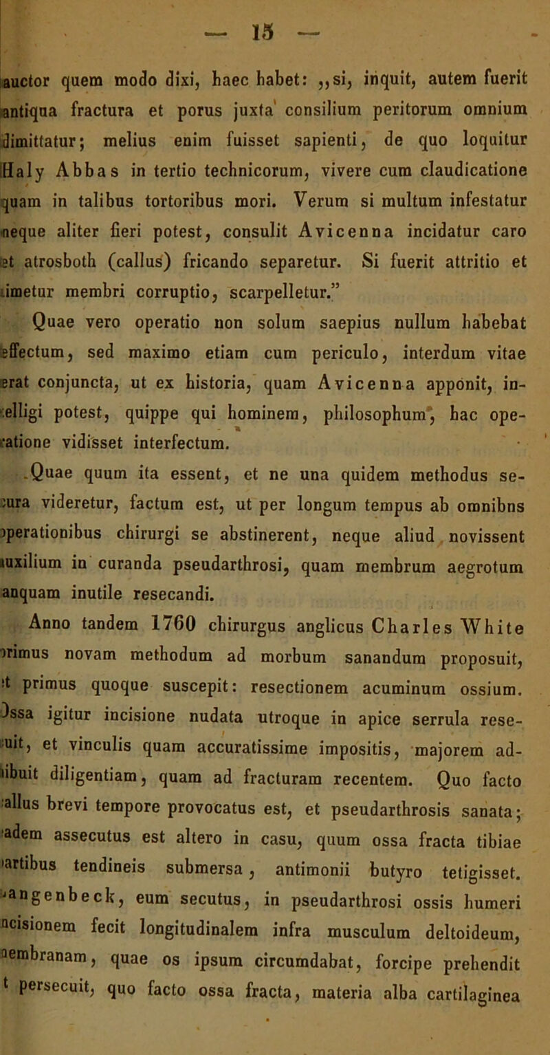 auctor quem modo dixi, haec habet: ,,si, inquit, autem fuerit antiqua fractura et porus juxta consilium peritorum omnium dimittatur; melius enim fuisset sapienti, de quo loquitur iHaly Abbas in tertio technicorum, vivere cum claudicatione quam in talibus tortoribus mori. Verum si multum infestatur neque aliter fieri potest, consulit Avicenna incidatur caro tet atrosboth (callus) fricando separetur. Si fuerit attritio et .imetur membri corruptio, scarpelletur.” Quae vero operatio non solum saepius nullum habebat sffectum, sed maximo etiam cum periculo, interdum vitae erat conjuncta, ut ex historia, quam Avicenna apponit, in- :elligi potest, quippe qui hominem, philosophum, hac ope- ratione vidisset interfectum. .Quae quum ita essent, et ne una quidem methodus se- :ura videretur, factum est, ut per longum tempus ab omnibns jperationibus chirurgi se abstinerent, neque aliud novissent «uxilium in curanda pseudarthrosi, quam membrum aegrotum anquam inutile resecandi. Anno tandem 1760 chirurgus anglicus Charles White )rimus novam methodum ad morbum sanandum proposuit, it primus quoque suscepit: resectionem acuminum ossium. )ssa igitur incisione nudata utroque in apice serrula rese- uit, et vinculis quam accuratissime impositis, majorem ad- fuit diligentiam, quam ad fracturam recentem. Quo facto alius brevi tempore provocatus est, et pseudarthrosis sanata; adem assecutus est altero in casu, quum ossa fracta tibiae •artibus tendineis submersa, antimonii butyro tetigisset. ■»angenbeck, eum secutus, in pseudarthrosi ossis humeri acisionem fecit longitudinalem infra musculum deltoideum, aembranam, quae os ipsum circumdabat, forcipe prehendit t persecuit, quo facto ossa fracta, materia alba cartilaginea