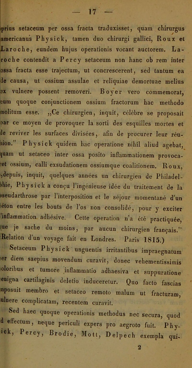prius setaceum per ossa fracta traduxisset, quam chirurgus araericanus Phy sic k, tamen duo chirurgi gallici, Roux et Laroche, eundem hujus operationis vocant auctorem. La- roche contendit a Percy setaceum non hanc ob rem inter assa fracta esse trajectum, ut concrescerent, sed tantum ea le causa, ut ossium assulae et reliquiae demortuae melius ex vulnere possent removeri. Boyer vero commemorat, eum quoque conjunctionem ossium fractorum hac methodo molitum esse. „Ce chirurgien, inquit, celebre se proposait rar ce moyen de provoquer la sorti des esquilles mortes et le reviver les surfaces divisees, alin de procurer leur reu- siion.’ Physick quidem hac operatione nihil aliud agebat, quam ut setaceo inter ossa posito inflammationem provoca- ret ossium, calli exsudationem ossiumque coalitionem. Roux, ,depuis, inquit, quelques annees un chirurgien de Philadel- bhie, Physick a concu 1’ingenieuse idee du traitement de la pseudarthrose par 1 interposition et le sejour momentane d’un heton entre les bouts de 1 os non consolide, pour y exciter inflammation adhesive. Cette operation n’a ete practiquee, [ue je sache du moins, par aucun chirurgien francais.” Relation d’un voyage fait en Londres. Paris 1815.) Setaceum Physick unguentis irritantibus impraegnatum er diem saepius movendum curavit, donec vehementissimis oloribus et tumore inflammatio adhaesiva et suppuratione enigna cartilaginis deletio induceretur. Quo facto fascias uposuit membro et setaceo remoto malum ut fracturam, ulnere complicatam, recentem curavit. Sed haec quoque operationis methodus nec secura, quod d effectum, neque periculi expers pro aegroto fuit. Phy- ck, Percy, Brodie, Mott, Delpech exempla qui- 2