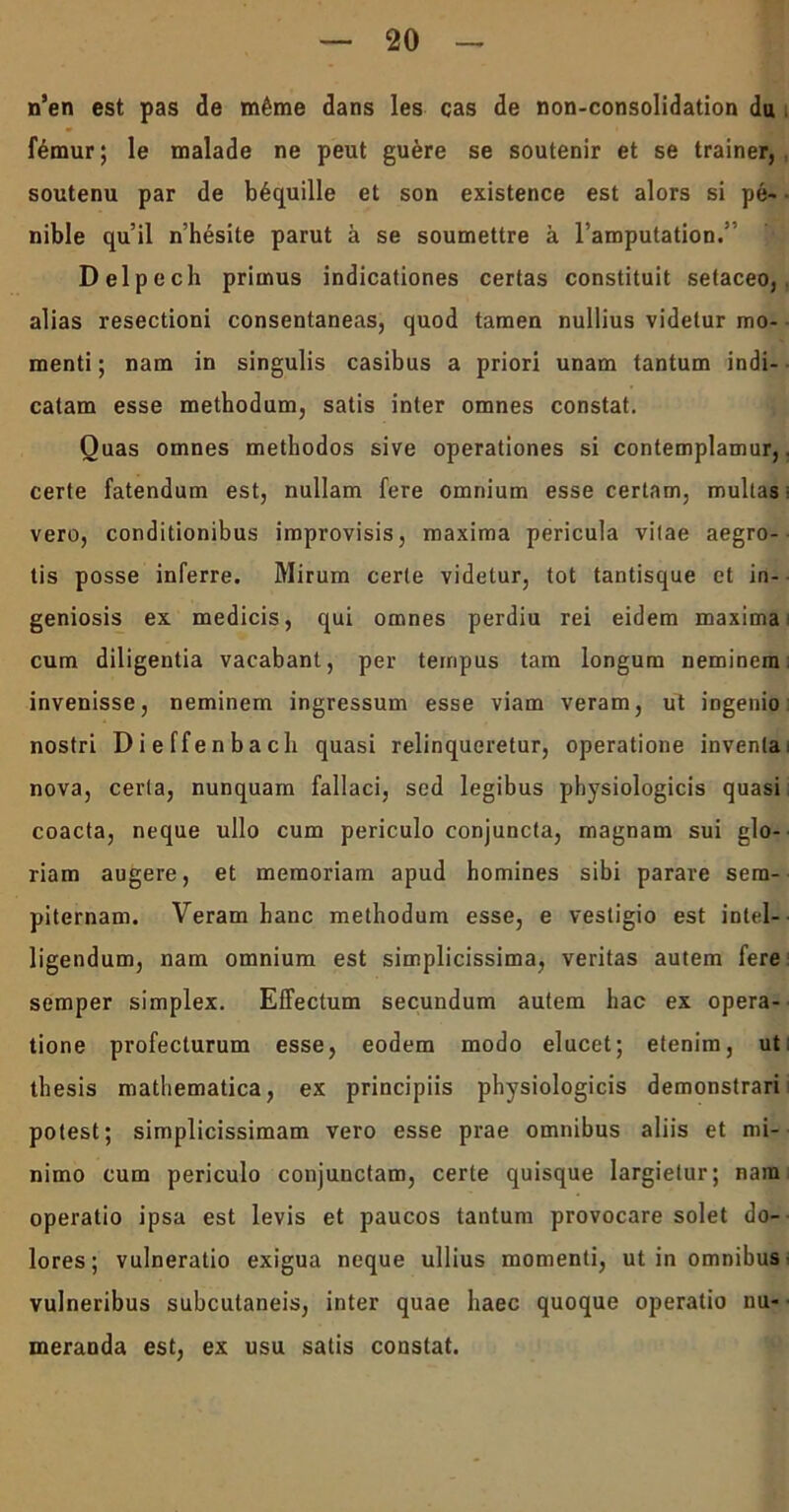 n’en est pas de m6me dans les cas de non-consolidation du femur; le malade ne peut guere se soutenir et se trainer, soutenu par de b6quille et son existence est alors si pe- nible qu’il nhesite parut a se soumettre a 1’amputation.’ Delpech primus indicationes certas constituit setaceo, alias resectioni consentaneas, quod tamen nullius videtur mo- menti ; nam in singulis casibus a priori unam tantum indi- catam esse methodum, satis inter omnes constat. Quas omnes methodos sive operationes si contemplamur,. certe fatendum est, nullam fere omnium esse certam, multas vero, conditionibus improvisis, maxima pericula vitae aegro- tis posse inferre. Mirum certe videtur, tot tantisque et in- geniosis ex medicis, qui omnes perdiu rei eidem maxima: cum diligentia vacabant, per tempus tam longum neminem: invenisse, neminem ingressum esse viam veram, ut ingenio nostri Dieffenbach quasi relinqueretur, operatione inventa: nova, certa, nunquam fallaci, sed legibus physiologicis quasi coacta, neque ullo cum periculo conjuncta, magnam sui glo- riam augere, et memoriam apud homines sibi parare sem- piternam. Veram hanc methodum esse, e vestigio est intel- ligendum, nam omnium est simplicissima, veritas autem fere semper simplex. Effectum secundum autem hac ex opera- tione profecturum esse, eodem modo elucet; etenim, ut; thesis mathematica, ex principiis physiologicis demonstrari potest; simplicissimam vero esse prae omnibus aliis et mi- nimo cum periculo conjunctam, certe quisque largietur; nam operatio ipsa est levis et paucos tantum provocare solet do- lores; vulneratio exigua neque ullius momenti, ut in omnibus- vulneribus subcutaneis, inter quae haec quoque operatio nu- meranda est, ex usu satis constat.
