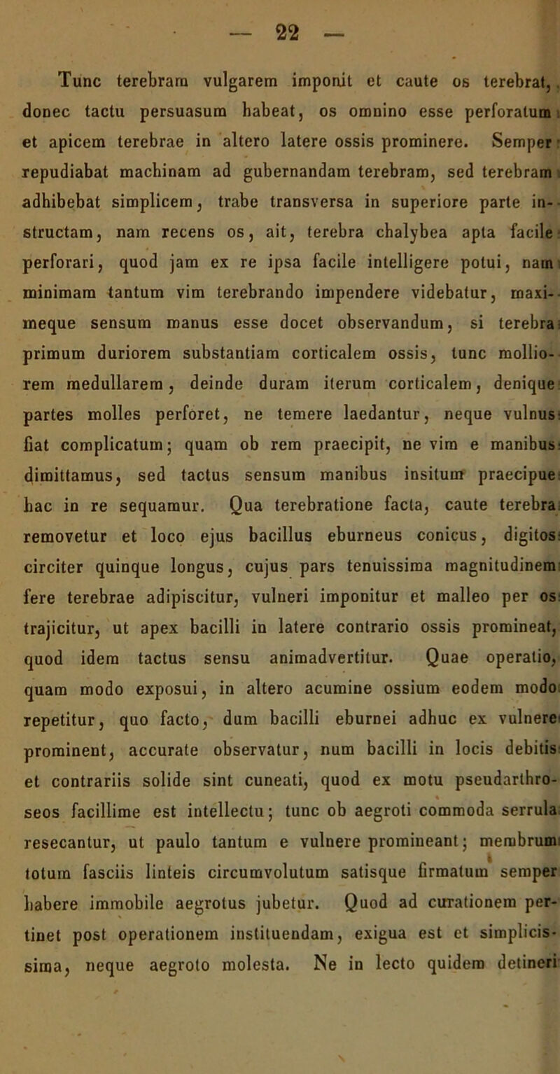 Tunc terebram vulgarem imponit et caute ob terebrat,. donec tactu persuasum habeat, os omnino esse perforatum et apicem terebrae in altero latere ossis prominere. Semper repudiabat machinam ad gubernandam terebram, sed terebram adhibebat simplicem, trabe transversa in superiore parte in- structam, nam recens os, ait, terebra chalybea apta facile perforari, quod jam ex re ipsa facile intelligere potui, nam: minimam tantum vim terebrando impendere videbatur, maxi- meque sensum manus esse docet observandum, si terebra primum duriorem substantiam corticalem ossis, tunc mollio- rem medullarem, deinde duram iterum corticalem, denique partes molles perforet, ne temere laedantur, neque vulnus: fiat complicatum; quam ob rem praecipit, ne vim e manibus cfimittamus, sed tactus sensum manibus insitum praecipue: hac in re sequamur. Qua terebratione facta, caute terebra removetur et loco ejus bacillus eburneus conicus, digitos: circiter quinque longus, cujus pars tenuissima magnitudinem fere terebrae adipiscitur, vulneri imponitur et malleo per os: trajicitur, ut apex bacilli in latere contrario ossis promineat, quod idem tactus sensu animadvertitur. Quae operatio, quam modo exposui, in altero acumine ossium eodem modo repetitur, quo facto, dum bacilli eburnei adhuc ex vulnere' prominent, accurate observatur, num bacilli in locis debitis: et contrariis solide sint cuneati, quod ex motu pseudarthro- seos facillime est intellectu; tunc ob aegroti commoda serrula resecantur, ut paulo tantum e vulnere promineant; membrumi lotum fasciis linteis circumvolutum satisque firmatum semper habere immobile aegrotus jubetur. Quod ad curationem per- tinet post operationem instituendam, exigua est et simplicis- sima, neque aegroto molesta. Ne in lecto quidem detineri