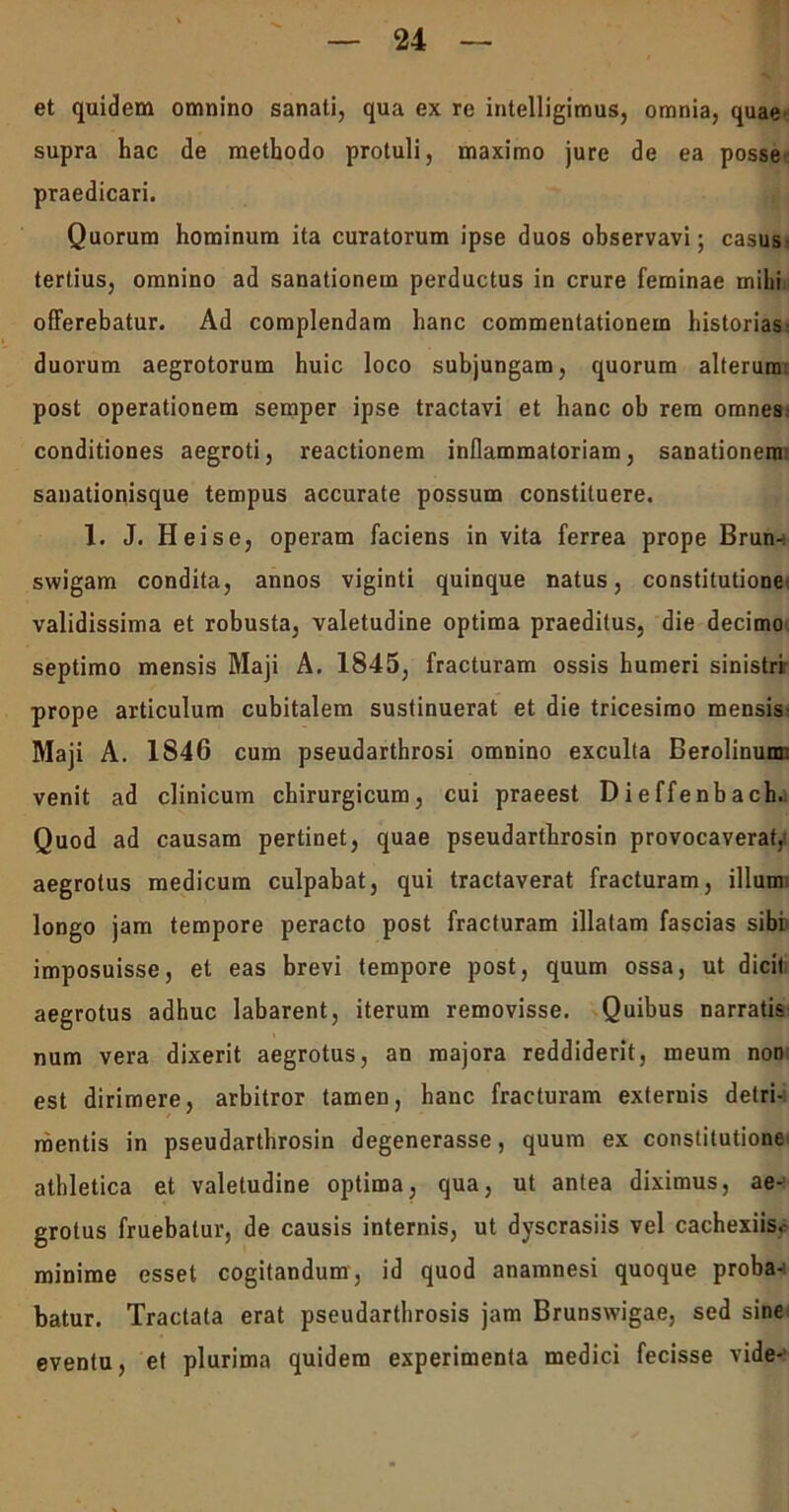 et quidem omnino sanati, qua ex re intelligimus, omnia, quae supra hac de methodo protuli, maximo jure de ea posse praedicari. Quorum hominum ita curatorum ipse duos observavi; casus- tertius, omnino ad sanationem perductus in crure feminae milii offerebatur. Ad complendam hanc commentationem historias; duorum aegrotorum huic loco subjungam, quorum alterum post operationem semper ipse tractavi et hanc ob rem omnes conditiones aegroti, reactionem inflammatoriam, sanationem: sanationisque tempus accurate possum constituere. 1. J. Hei se, operam faciens in vita ferrea prope Brun- swigam condita, annos viginti quinque natus, constitutione validissima et robusta, valetudine optima praeditus, die decimo septimo mensis Maji A. 1845, fracturam ossis humeri sinistri prope articulum cubitalem sustinuerat et die tricesimo mensis- Maji A. 1846 cum pseudarthrosi omnino exculta Berolinum: venit ad clinicum chirurgicum, cui praeest Dieffenbach. Quod ad causam pertinet, quae pseudarthrosin provocaverat,; aegrotus medicum culpabat, qui tractaverat fracturam, illum longo jam tempore peracto post fracturam illatam fascias sibi imposuisse, et eas brevi tempore post, quum ossa, ut dicit aegrotus adhuc labarent, iterum removisse. Quibus narratis num vera dixerit aegrotus, an majora reddiderit, meum non est dirimere, arbitror tamen, hanc fracturam externis detri- mentis in pseudarthrosin degenerasse, quum ex constitutione athletica et valetudine optima, qua, ut antea diximus, ae- grotus fruebalur, de causis internis, ut dyscrasiis vel cachexiis.- minime esset cogitandum, id quod anamnesi quoque proba- batur. Tractata erat pseudarthrosis jam Brunswigae, sed sine eventu, et plurima quidem experimenta medici fecisse vide-