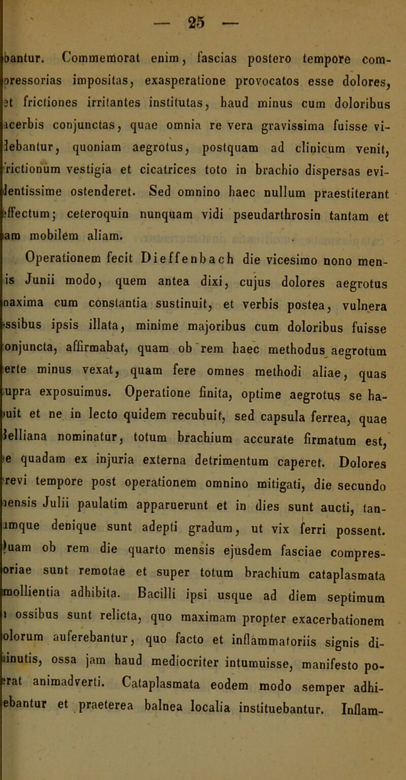bantur. Commemorat enim, fascias postero tempore com- oressorias impositas, exasperatione provocatos esse dolores, 3t frictiones irritantes institutas, haud minus cum doloribus icerbis conjunctas, quae omnia re vera gravissima fuisse vi- 3ebantur, quoniam aegrotus, postquam ad clinicum venit, 'rictionum vestigia et cicatrices toto in brachio dispersas evi- lentissime ostenderet. Sed omnino haec nullum praestiterant jffectum; ceteroquin nunquam vidi pseudarthrosin tantam et am mobilem aliam. Operationem fecit Dieffenbach die vicesimo nono men- is Junii modo, quem antea dixi, cujus dolores aegrotus naxima cum constantia sustinuit, et verbis postea, vulnera -ssibus ipsis illata, minime majoribus cum doloribus fuisse onjuncta, affirmabat, quam ob rem haec methodus aegrotum erte minus vexat, quam fere omnes methodi aliae, quas upra exposuimus. Operatione finita, optime aegrotus se ha- mit et ne in lecto quidem recubuit, sed capsula ferrea, quae Jelliana nominatur, totum brachium accurate firmatum est, ie quadam ex injuria externa detrimentum caperet. Dolores revi tempore post operationem omnino mitigati, die secundo rensis Julii paulatim apparuerunt et in dies sunt aucti, tan- lmque denique sunt adepti gradum, ut vix ferri possent. )uam ob rem die quarto mensis ejusdem fasciae compres- oriae sunt remotae et super totum brachium cataplasmata mollientia adhibita. Bacilli ipsi usque ad diem septimum i ossibus sunt relicta, quo maximam propter exacerbationem olorum auferebantur, quo facto et inflammatoriis signis di- finutis, ossa jam haud mediocriter intumuisse, manifesto po- ;rat animadverti. Cataplasmata eodem modo semper adhi- ebantur et praeterea balnea localia instituebantur. Inflam-