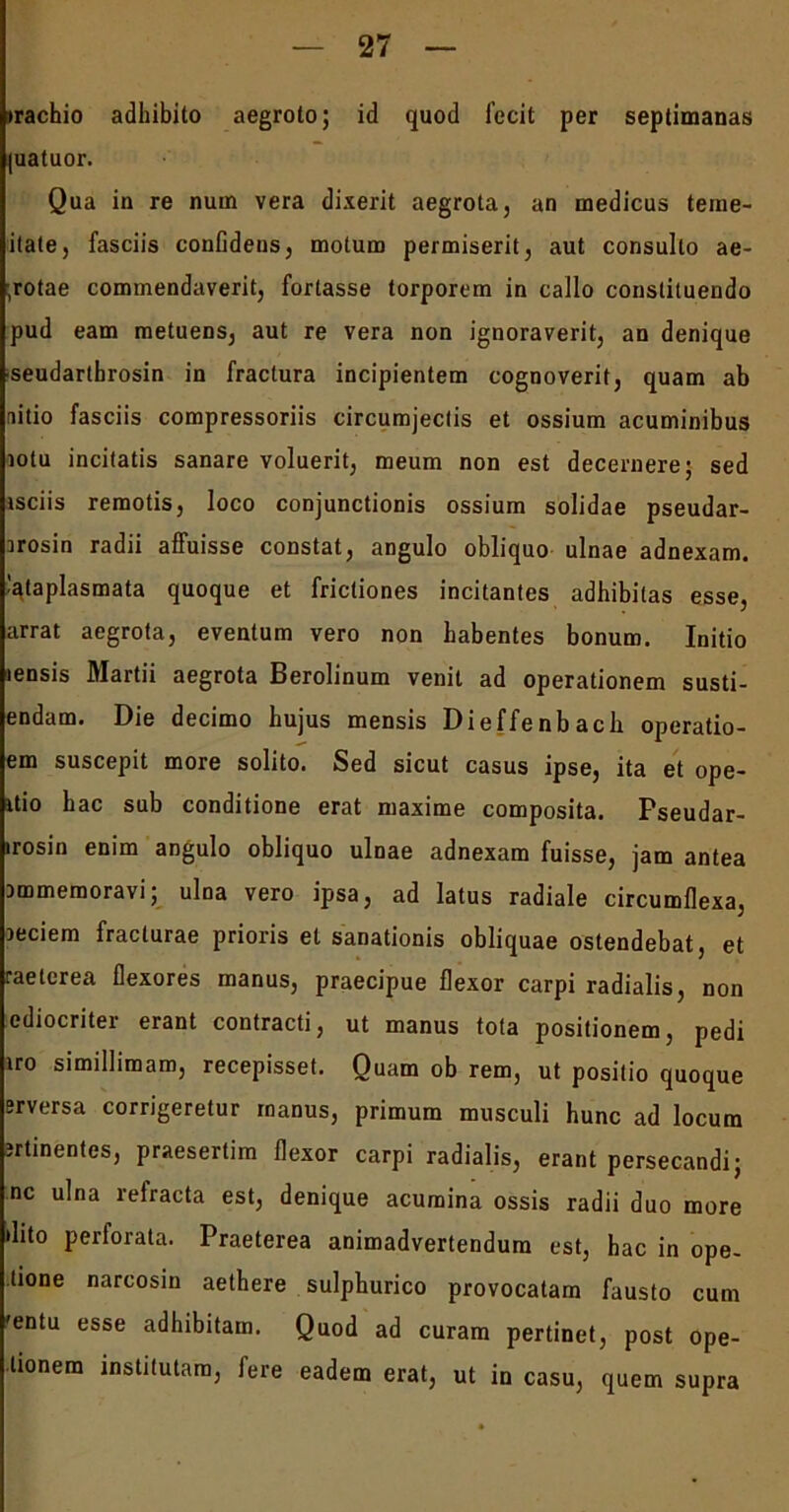 trachio adhibito aegroto; id quod fecit per septimanas juatuor. Qua in re num vera dixerit aegrota, an medicus teme- itate, fasciis confidens, motum permiserit, aut consulto ae- ;rotae commendaverit, fortasse torporem in callo constituendo pud eam metuens, aut re vera non ignoraverit, an denique seudartbrosin in fractura incipientem cognoverit, quam ab nitio fasciis compressoriis circumjeclis et ossium acuminibus lotu incitatis sanare voluerit, meum non est decernere; sed isciis remotis, loco conjunctionis ossium solidae pseudar- rrosin radii affuisse constat, angulo obliquo ulnae adnexam, .^taplasmata quoque et frictiones incitantes adhibitas esse, arrat aegrota, eventum vero non habentes bonum. Initio lensis Martii aegrota Berolinum venit ad operationem susti- endam. Die decimo hujus mensis Dieffenbacli operatio- em suscepit more solito. Sed sicut casus ipse, ita et ope- rio hac sub conditione erat maxime composita. Pseudar- irosin enim angulo obliquo ulnae adnexam fuisse, jam antea immemoravi; ulna vero ipsa, ad latus radiale circumflexa, Deciem fracturae prioris et sanationis obliquae ostendebat, et raeterea flexores manus, praecipue flexor carpi radialis, non ediocriter erant contracti, ut manus tota positionem, pedi iro simillimam, recepisset. Ouam ob rem, ut positio quoque ?rversa corrigeretur manus, primum musculi hunc ad locum jrtinentes, praesertim flexor carpi radialis, erant persecandi; nc ulna refracta est, denique acumina ossis radii duo more dito perforata. Praeterea animadvertendum est, hac in ope- tione narcosin aethere sulphurico provocatam fausto cum 'entu esse adhibitam. Quod ad curam pertinet, post ope- tionem institutam, fere eadem erat, ut in casu, quem supra